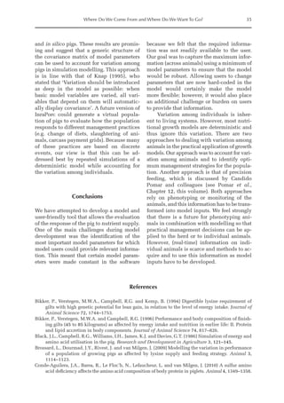 Where Do We Come From and Where Do We Want To Go? 35
and in silico pigs. These results are promis-
ing and suggest that a generic structure of
the covariance matrix of model parameters
can be used to account for variation among
pigs in simulation modelling. This approach
is in line with that of Knap (1995), who
stated that ‘Variation should be introduced
as deep in the model as possible: when
basic model variables are varied, all vari-
ables that depend on them will automatic-
ally display covariance’. A future version of
InraPorc could generate a virtual popula-
tion of pigs to evaluate how the population
responds to different management practices
(e.g. change of diets, slaughtering of ani-
mals, carcass payment grids). Because many
of these practices are based on discrete
events, our view is that this can be ad-
dressed best by repeated simulations of a
deterministic model while accounting for
the variation among individuals.
Conclusions
We have attempted to develop a model and
user-friendly tool that allows the evaluation
of the response of the pig to nutrient supply.
One of the main challenges during model
development was the identification of the
most important model parameters for which
model users could provide relevant informa-
tion. This meant that certain model param-
eters were made constant in the software
­
because we felt that the required informa-
tion was not readily available to the user.
Our goal was to capture the maximum infor-
mation (across animals) using a minimum of
model parameters to ensure that the model
would be robust. Allowing users to change
parameters that are now hard-coded in the
model would certainly make the model
more flexible; however, it would also place
an additional challenge or burden on users
to provide that information.
Variation among individuals is inher-
ent to living systems. However, most nutri-
tional growth models are deterministic and
thus ignore this variation. There are two
­
approaches to dealing with variation among
animals in the practical application of growth
models. Our approach was to account for vari-
ation among animals and to identify opti-
mum management strategies for the popula-
tion. Another approach is that of precision
feeding, which is discussed by Candido
Pomar and colleagues (see Pomar et al.,
Chapter 12, this volume). Both approaches
rely on phenotyping or monitoring of the
animals, and this information has to be trans­
formed into model inputs. We feel strongly
that there is a future for phenotyping ani-
mals in combination with modelling so that
practical management decisions can be ap-
plied to the herd or to individual animals.
However, (real-time) information on indi-
vidual animals is scarce and methods to ac-
quire and to use this information as model
inputs have to be developed.
References
Bikker, P., Verstegen, M.W.A., Campbell, R.G. and Kemp, B. (1994) Digestible lysine requirement of
gilts with high genetic potential for lean gain, in relation to the level of energy intake. Journal of
Animal Science 72, 1744–1753.
Bikker, P., Verstegen, M.W.A. and Campbell, R.G. (1996) Performance and body composition of finish-
ing gilts (45 to 85 kilograms) as affected by energy intake and nutrition in earlier life: II. Protein
and lipid accretion in body components. Journal of Animal Science 74, 817–826.
Black, J.L., Campbell, R.G., Williams, I.H., James, K.J. and Davies, G.T. (1986) Simulation of energy and
amino acid utilisation in the pig. Research and Development in Agriculture 3, 121–145.
Brossard, L., Dourmad, J.Y., Rivest, J. and van Milgen, J. (2009) Modelling the variation in performance
of a population of growing pigs as affected by lysine supply and feeding strategy. Animal 3,
1114–1123.
Conde-Aguilera, J.A., Barea, R., Le Floc’h, N., Lefaucheur, L. and van Milgen, J. (2010) A sulfur amino
acid deficiency affects the amino acid composition of body protein in piglets. Animal 4, 1349–1358.
 