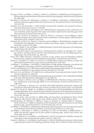 36 J. van Milgen et al.
de Lange, C.F.M., van Milgen, J., Noblet, J., Dubois, S. and Birkett, S. (2006) Previous feeding level in-
fluences plateau heat production following a 24 h fast in growing pigs. British Journal of Nutrition
95, 1082–1087.
Dourmad, J.Y., Étienne, M., Valancogne, A., Dubois, S., van Milgen, J. and Noblet, J. (2008) InraPorc: a
model and decision support tool for the nutrition of sows. Animal Feed Science and Technology
143, 372–386.
Emmans, G.C. and Kyriazakis, I. (1997) Models of pig growth: problems and proposed solutions.
Livestock Production Science 51, 119–129.
Ferguson, N.S., Gous, R.M. and Emmans, G.C. (1994) Preferred components for the construction of a
new simulation model of growth, feed intake and nutrient requirements of growing pigs. South
African Journal of Animal Science 24, 10–17.
Gloaguen, M., Le Floc’h, N., Brossard, L., Barea, R., Primot, Y., Corrent, E. and van Milgen, J. (2011)
Response of piglets to the valine content in diet in combination with the supply of other branched-
chain amino acids. Animal 5, 1734–1742.
Gloaguen, M., Le Floc’h, N., Primot, Y., Corrent, E. and van Milgen, J. (2013) Response of piglets to the
standardized ileal digestible isoleucine, histidine and leucine supply in cereal–soybean meal-
based diets. Animal 7, 901–908.
Kloareg, M., Noblet, J. and van Milgen, J. (2006) Estimation of whole body lipid mass in finishing pigs.
Animal Science 82, 241–251.
Knap, P.W. (1995) Aspects of stochasticity: variation between animals. In: Moughan, P.J., Verste-
gen, M.W.A. and Visser-Reyneveld, M.I. (eds) Modelling Growth in the Pig. Wageningen Pers,
Wageningen, the Netherlands, pp. 165–172.
Knap, P.W. (1996) Stochastic simulation of growth in pigs: protein turn-over-dependent relations
­
between body composition and maintenance requirements. Animal Science 63, 549–561.
Koong, L.J., Nienaber, J.A., Pekas, J.C. and Yen, J.T. (1982) Effects of plane of nutrition on organ size
and fasting heat production in pigs. Journal of Nutrition 112, 1638–1642.
Le Bellego, L., van Milgen, J. and Noblet, J. (2002) Effects of high ambient temperature on protein and
lipid deposition and energy utilization in growing pigs. Animal Science 75, 85–96.
Lister, D. and McCance, R.A. (1967) Severe undernutrition in growing and adult animals. 17. The ­
ultimate
results of rehabilitation: pigs. British Journal of Nutrition 21, 787–799.
McCance, R.A. and Mount, L.E. (1960) Severe undernutrition in growing and adult animals. British
Journal of Nutrition 14, 509–518.
Moughan, P.J. (1998) Protein metabolism in the growing pig. In: Kyriazakis, I. (ed.) A Quantitative Biology
of the Pig. CAB International, Wallingford, UK, pp. 299–331.
Noblet, J., Karege, C., Dubois, S. and van Milgen, J. (1999) Metabolic utilization of energy and mainten-
ance requirements in growing pigs: effects of sex and genotype. Journal of Animal Science 77,
1208–1216.
Pomar, C., Kyriazakis, I., Emmans, G.C. and Knap, P.W. (2003) Modeling stochasticity: dealing with
populations rather than individual pigs. Journal of Animal Science 81 (E. Suppl. 2), E178–E186.
Quiniou, N., Vautier, B., Salaün, Y., van Milgen, J. and Brossard, L. (2013) Modélisation de l’effet de la
stratégie alimentaire et du contexte de prix de matières premières sur les performances ­
moyennes,
leur variabilité et les rejets azotés à l’échelle d’une population de porcs. Journées de la Recherche
Porcine 45, 155–160.
Sauvant, D., Perez, J.-M. and Tran, G. (2004) Tables of Composition and Nutritional Value of Feed
­
Materials. Pigs, Poultry, Cattle, Sheep, Goats, Rabbits, Horses, Fish. INRA Editions, Paris.
Schulin-Zeuthen, M., Kebreab, E., Dijkstra, J., Lopez, S., Bannink, A., Darmani Kuhi, H., Thornley,
J.H.M. and France, J. (2008) A comparison of the Schumacher with other functions for describing
growth in pigs. Animal Feed Science and Technology 143, 314–327.
van Milgen, J. and Noblet, J. (1999) Energy partitioning in growing pigs: the use of a multivariate model
as an alternative for the factorial analysis. Journal of Animal Science 77, 2154–2162.
van Milgen, J., Valancogne, A., Dubois, S., Dourmad, J.Y., Sève, B. and Noblet, J. (2008) InraPorc: a
model and decision support tool for the nutrition of growing pigs. Animal Feed Science and
Technology 143, 387–405.
Vautier, B., Quiniou, N., van Milgen, J. and Brossard, L. (2013) Accounting for variability among indi-
vidual pigs in deterministic growth models. Animal 7, 1265–1273.
Vautier, B., Quiniou, N., van Milgen, J. and Brossard, L. (2011a) Modelling the dynamics of feed intake
in growing pigs; interest for modelling populations of pigs. Book of Abstracts of the 62nd Annual
 