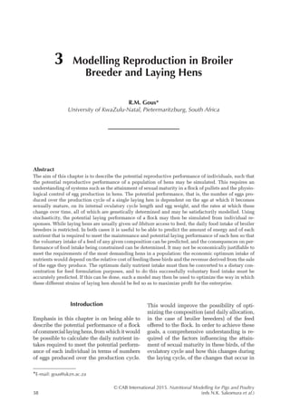 © CAB International 2015. Nutritional Modelling for Pigs and Poultry
38 (eds N.K. Sakomura et al.)
Abstract
The aim of this chapter is to describe the potential reproductive performance of individuals, such that
the potential reproductive performance of a population of hens may be simulated. This requires an
understanding of systems such as the attainment of sexual maturity in a flock of pullets and the physio-
logical control of egg production in hens. The potential performance, that is, the number of eggs pro-
duced over the production cycle of a single laying hen is dependent on the age at which it becomes
sexually mature, on its internal ovulatory cycle length and egg weight, and the rates at which these
change over time, all of which are genetically determined and may be satisfactorily modelled. Using
stochasticity, the potential laying performance of a flock may then be simulated from individual re-
sponses. While laying hens are usually given ad libitum access to feed, the daily food intake of broiler
breeders is restricted. In both cases it is useful to be able to predict the amount of energy and of each
nutrient that is required to meet the maintenance and potential laying performance of each hen so that
the voluntary intake of a feed of any given composition can be predicted, and the consequences on per-
formance of food intake being constrained can be determined. It may not be economically justifiable to
meet the requirements of the most demanding hens in a population: the economic optimum intake of
nutrients would depend on the relative cost of feeding these birds and the revenue derived from the sale
of the eggs they produce. The optimum daily nutrient intake must then be converted to a dietary con-
centration for feed formulation purposes, and to do this successfully voluntary food intake must be
accurately predicted. If this can be done, such a model may then be used to optimize the way in which
these different strains of laying hen should be fed so as to maximize profit for the enterprise.
3 Modelling Reproduction in Broiler
Breeder and Laying Hens
R.M. Gous*
University of KwaZulu-Natal, Pietermaritzburg, South Africa
*E-mail: gous@ukzn.ac.za
Introduction
Emphasis in this chapter is on being able to
describe the potential performance of a flock
ofcommerciallayinghens,fromwhichitwould
be possible to calculate the daily nutrient in-
takes required to meet the potential perform-
ance of each individual in terms of numbers
of eggs produced over the production cycle.
This would improve the possibility of opti-
mizing the composition (and daily allocation,
in the case of broiler breeders) of the feed
offered to the flock. In order to achieve these
goals, a comprehensive understanding is re-
quired of the factors influencing the attain-
ment of sexual maturity in these birds, of the
ovulatory cycle and how this changes during
the laying cycle, of the changes that occur in
 