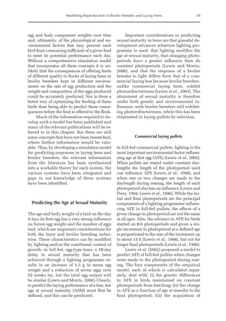 Modelling Reproduction in Broiler Breeder and Laying Hens 39
egg and body component weights over time
and, ultimately, of the physiological and en-
vironmental factors that may prevent each
bird from consuming sufficient of a given feed
to meet its potential performance each day.
Without a comprehensive simulation model
that incorporates all these concepts it is un-
likely that the consequences of offering feeds
of different quality to flocks of laying hens or
broiler breeders kept in different environ-
ments on the rate of egg production and the
weight and composition of the eggs produced
could be accurately predicted. Nor is there a
better way of optimizing the feeding of these
birds than being able to predict these conse-
quences ­
before the feed is offered to the flock.
Much of the information required to de-
velop such a model has been published and
many of the relevant publications will be re-
ferred to in this chapter. But there are still
some concepts that have not been researched,
where further information would be valu-
able. Thus, by developing a simulation model
for predicting responses in laying hens and
broiler breeders, the relevant information
from the literature has been synthesized
into a workable theory for each system, the
various systems have been integrated and
gaps in our knowledge of these systems
have been identified.
Predicting the Age at Sexual Maturity
The age and body weight of a bird on the day
it lays its first egg has a very strong influence
on future egg weight and the number of eggs
laid, which are important considerations for
both the layer and broiler breeding indus-
tries. These characteristics can be modified
by lighting and/or the nutritional control of
growth: in full-fed, egg-type hens, a 10-day
delay in sexual maturity that has been
achieved through a lighting programme re-
sults in an increase of 1.3 g in mean egg
weight and a reduction of seven eggs over
52 weeks lay, but the total egg output will
be similar (Lewis and Morris, 2006). Clearly,
to predict the laying performance of a hen, her
age at sexual maturity (ASM) must first be
defined, and this can be predicted.
Important considerations in predicting
sexual maturity in hens are that gonadal de-
velopment advances whatever lighting pro-
gramme is used, that lighting modifies the
age at sexual maturity, that changing photo-
periods have a greater influence than do
constant photoperiods (Lewis and Morris,
2006), and that the response of a broiler
breeder to light differs from that of a com-
mercial laying hen because broiler breeders,
unlike commercial laying hens, exhibit
photorefractoriness (Lewis et al., 2003). The
attainment of sexual maturity is therefore
under both genetic and environmental in-
fluences, with broiler breeders still exhibit-
ing photorefractoriness, while this has been
eliminated in laying pullets by selection.
Commercial laying pullets
In full-fed commercial pullets, lighting is the
most important environmental factor influen-
cing age at first egg (AFE) (Lewis et al., 2002).
When pullets are reared under constant day-
lengths the length of the photoperiod used
can influence AFE (Lewis et al., 1998), and
when one or two changes are made to the
daylength during rearing, the length of each
photoperiod also has an influence (Lewis and
Perry, 1994; Lewis et al., 1996). While the ini-
tial and final photoperiods are the principal
components of a lighting programme influen-
cing AFE in full-fed pullets, the effects of a
given change in photoperiod are not the same
at all ages. Also, the advance in AFE for birds
started on 8-h photoperiods and given a sin-
gle increment in photoperiod at a defined age
is proportional to the size of the increment up
to about 13 h (Lewis et al., 1998), but not for
longer final photoperiods (Lewis et al., 1996).
Lewis et al. (2002) proposed a model to
predict AFE of full-fed pullets when changes
were made to the photoperiod during rear-
ing. The four components of the empirical
model, each of which is calculated separ-
ately, deal with: (i) the genetic differences
in AFE in birds maintained on constant
photoperiods from hatching; (ii) the change
in AFE as a function of age at transfer to the
final photoperiod; (iii) the acquisition of
 
