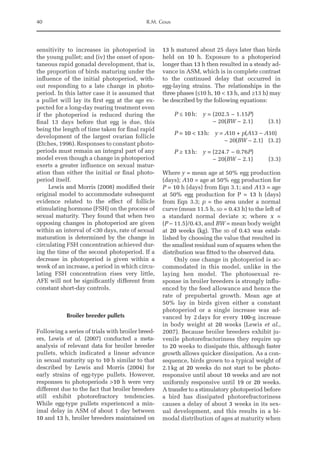 40 R.M. Gous
sensitivity to increases in photoperiod in
the young pullet; and (iv) the onset of spon-
taneous rapid gonadal development, that is,
the proportion of birds maturing under the
influence of the initial photoperiod, with-
out responding to a late change in photo-
period. In this latter case it is assumed that
a pullet will lay its first egg at the age ex-
pected for a long-day rearing treatment even
if the photoperiod is reduced during the
final 13 days before that egg is due, this
being the length of time taken for final rapid
development of the largest ovarian follicle
(Etches, 1996). Responses to constant photo-
periods must remain an integral part of any
model even though a change in photoperiod
exerts a greater influence on sexual matur-
ation than either the initial or final photo-
period itself.
Lewis and Morris (2008) modified their
original model to accommodate subsequent
evidence related to the effect of follicle
stimulating hormone (FSH) on the process of
sexual maturity. They found that when two
opposing changes in photoperiod are given
within an interval of 30 days, rate of sexual
maturation is determined by the change in
circulating FSH concentration achieved dur-
ing the time of the second photoperiod. If a
decrease in photoperiod is given within a
week of an increase, a period in which circu-
lating FSH concentration rises very little,
AFE will not be significantly different from
constant short-day controls.
Broiler breeder pullets
Following a series of trials with broiler breed-
ers, Lewis et al. (2007) conducted a meta-­
analysis of relevant data for broiler breeder
pullets, which indicated a linear advance
in sexual maturity up to 10 h similar to that
described by Lewis and Morris (2004) for
early strains of egg-type pullets. However,
­
responses to photoperiods 10 h were very
different due to the fact that broiler breeders
still exhibit photorefractory tendencies.
While egg-type pullets experienced a min-
imal delay in ASM of about 1 day between
10 and 13 h, broiler breeders maintained on
13 h matured about 25 days later than birds
held on 10 h. Exposure to a photoperiod
longer than 13 h then resulted in a steady ad-
vance in ASM, which is in complete contrast
to the continued delay that occurred in
egg-laying strains. The relationships in the
three phases (≤10 h, 10  13 h, and ≥13 h) may
be described by the following equations:
P ≤ 10h: y = 
(202.5 − 1.15P)
− 20(BW − 2.1) (3.1)
P = 10  13h: y = 
A10 + p(A13 − A10)
− 20(BW − 2.1) (3.2)
P ≥ 13h: y = 
(224.7 − 0.76P)
− 20(BW − 2.1) (3.3)
Where y = mean age at 50% egg production
(days); A10 = age at 50% egg production for
P = 10 h (days) from Eqn 3.1; and A13 = age
at 50% egg production for P = 13 h (days)
from Eqn 3.3; p = the area under a normal
curve (mean 11.5 h, sd = 0.43 h) to the left of
a standard normal deviate x; where x =
(P – 11.5)/0.43, and BW = mean body weight
at 20 weeks (kg). The sd of 0.43 was estab-
lished by choosing the value that resulted in
the smallest residual sum of squares when the
distribution was fitted to the observed data.
Only one change in photoperiod is ac-
commodated in this model, unlike in the
laying hen model. The photosexual re-
sponse in broiler breeders is strongly influ-
enced by the feed allowance and hence the
rate of prepubertal growth. Mean age at
50% lay in birds given either a constant
photoperiod or a single increase was ad-
vanced by 2days for every 100-g increase
in body weight at 20 weeks (Lewis et al.,
2007). ­
Because broiler breeders exhibit ju-
venile photorefractoriness they require up
to 20 weeks to dissipate this, although faster
growth allows quicker dissipation. As a con-
sequence, birds grown to a typical weight of
2.1kg at 20 weeks do not start to be photo-
responsive until about 10 weeks and are not
uniformly responsive until 19 or 20 weeks.
A transfer to a stimulatory photoperiod before
a bird has dissipated photorefractoriness
causes a delay of about 3 weeks in its sex-
ual development, and this results in a bi-
modal distribution of ages at maturity when
 