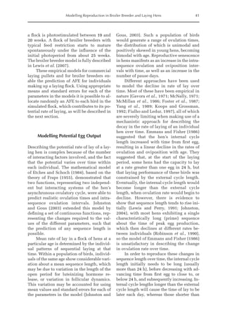 Modelling Reproduction in Broiler Breeder and Laying Hens 41
a flock is photostimulated between 10 and
20 weeks. A flock of broiler breeders with
typical feed restriction starts to mature
spontaneously under the influence of the
initial photoperiod from about 25 weeks.
The broiler breeder model is fully described
in Lewis et al. (2007).
These empirical models for commercial
laying pullets and for broiler breeders en-
able the prediction of AFE for individuals
making up a laying flock. Using appropriate
means and standard errors for each of the
parameters in the models it is possible to al-
locate randomly an AFE to each bird in the
simulated flock, which contributes to its po-
tential rate of laying, as will be described in
the next section.
Modelling Potential Egg Output
Describing the potential rate of lay of a lay-
ing hen is complex because of the number
of interacting factors involved, and the fact
that the potential varies over time within
each individual. The mathematical model
of Etches and Schoch (1984), based on the
theory of Fraps (1955), demonstrated that
two functions, representing two independ-
ent but interacting systems of the hen’s
asynchronous ovulatory cycle, were able to
predict realistic ovulation times and intra-­
sequence ovulation intervals. Johnston
and Gous (2003) extended this model by
defining a set of continuous functions, rep-
resenting the changes required to the val-
ues of the different parameters, such that
the prediction of any sequence length is
possible.
Mean rate of lay in a flock of hens at a
particular age is determined by the individ-
ual patterns of sequential laying at that
time. Within a population of birds, individ-
uals of the same age show considerable vari-
ation about a mean sequence length, which
may be due to variation in the length of the
open period for luteinizing hormone re-
lease, or variation in follicular dynamics.
This variation may be accounted for using
mean values and standard errors for each of
the parameters in the model (Johnston and
Gous, 2003). Such a population of birds
would generate a range of ovulation times,
the distribution of which is unimodal and
positively skewed in young hens, becoming
bimodal with age. Reproductive senescence
in hens manifests as an increase in the intra-­
sequence ovulation and oviposition inter-
vals with time, as well as an increase in the
number of pause days.
Different approaches have been used
to model the decline in rate of lay over
time. Most of these have been empirical in
nature (Gavora et al., 1971; McNally, 1971;
McMillan et al., 1986; Foster et al., 1987;
Yang et al., 1989; Koops and Grossman,
1992; Fialho and Ledur, 1997), all of which
are severely limiting when making use of a
mechanistic approach for describing the
decay in the rate of laying of an individual
hen over time. Emmans and Fisher (1986)
suggested that the hen’s internal cycle
length increased with time from first egg,
resulting in a linear decline in the rates of
ovulation and oviposition with age. They
suggested that, at the start of the laying
period, some hens had the capacity to lay
at a rate greater than one egg in 24 h, but
that laying performance of these birds was
constrained by the external cycle length.
Eventually, the internal cycle length would
become longer than the external cycle
length, when ovulation rate would begin to
decline. However, there is evidence to
show that sequence length tends to rise ini-
tially (Lewis and Perry, 1991; Johnston,
2004), with most hens exhibiting a single
characteristically long (prime) sequence
about the time of peak egg production,
which then declines at different rates be-
tween individuals (Robinson et al., 1990),
so the model of Emmans and Fisher (1986)
is unsatisfactory in describing the change
in ovulation rate over time.
In order to reproduce these changes in
sequence length over time, the internal cycle
length initially needs to be long (usually
more than 24 h), before decreasing with ad-
vancing time from first egg to close to, or
below 24 h, and subsequently increasing. In-
ternal cycle lengths longer than the external
cycle length will cause the time of lay to be
later each day, whereas those shorter than
 
