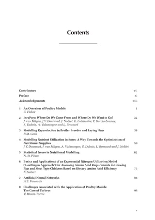 Contents
Contributors vii
Preface xi
Acknowledgements xiii
1 An Overview of Poultry Models 1
C. Fisher
2 InraPorc: Where Do We Come From and Where Do We Want to Go? 22
	
J. van Milgen, J.Y. Dourmad, J. Noblet, E. Labussière, F. Garcia-Launay,
S. Dubois, A. Valancogne and L. Brossard
3 Modelling Reproduction in Broiler Breeder and Laying Hens 38
R.M. Gous
4	
Modelling Nutrient Utilization in Sows: A Way Towards the Optimization of
­Nutritional Supplies 50
J.Y. Dourmad, J. van Milgen, A. Valancogne, S. Dubois, L. Brossard and J. Noblet
5 Statistical Issues in Nutritional Modelling 62
N. St-Pierre
6	
Basics and Applications of an Exponential Nitrogen Utilization Model
(‘Goettingen Approach’) for Assessing Amino Acid Requirements in Growing
Pigs and Meat Type Chickens Based on Dietary Amino Acid Efficiency 73
F. Liebert
7 Artificial Neural Networks 88
A.S. Ferraudo
8	
Challenges Associated with the Application of Poultry Models:
The Case of Turkeys 96
V. Rivera-Torres
v
 