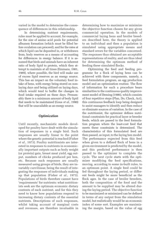 46 R.M. Gous
varied in the model to determine the conse-
quence of differences in this relationship.
In determining nutrient requirements,
rules must be applied to account, for example,
for the size of amino acid pools for potential
albumen formation (which must be filled be-
fore ovulation can proceed), and for the rates at
which lipid can be deposited in, or withdrawn
from, body reserves as a means of accounting
for differences in energy balance. If it is as-
sumed that birds and animals have an inherent
ratio of body lipid to protein, which they at-
tempt to maintain at all times (Emmans, 1981,
1989), where possible, the bird will make use
of excess lipid reserves as an energy source.
This has an impact on the voluntary food in-
take of hens, with energy being stored on non-­
laying days and being utilized on laying days,
which would tend to buffer the changes in
food intake required on these days. Presum-
ably there is a minimum amount of body lipid
that needs to be maintained (Gous et al., 1990)
that will be unavailable as an energy source.
Optimization
Until recently, mechanistic models devel-
oped for poultry have dealt with the simula-
tion of responses in a single bird. Such
­
responses are usually linear to the point
where the genetic potential is reached (Fisher
et al., 1973). Poultry nutritionists are inter-
ested in responses to nutrients in economic-
ally important outputs such as body weight
(or protein) gain, breast meat yield, egg out-
put, numbers of chicks produced per hen,
etc. Because such responses are usually
measured using groups of birds, they are in-
variably curvilinear, being the result of inte-
grating the responses of individuals making
up that population (Fisher et al., 1973).
Populations of birds therefore cannot have
‘requirements’ for nutrients: what nutrition-
ists seek are the optimum economic dietary
contents of each nutrient, and for this they
need to know how populations respond to
increasing dietary contents of the essential
nutrients. Descriptions of such responses,
whilst taking account of marginal costs
and revenues, are therefore invaluable in
­
determining how to maximize or minimize
the objective function chosen for any given
commercial operation. In the models of
commercial laying hens and broiler breed-
ers described here, the theory is applied
to an individual and then a population is
simulated using appropriate means and
standard errors for the variables concerned.
The responses thus obtained are acceptable
representations of reality, and are thus ideal
for determining the optimum method of
feeding these simulated flocks.
Optimizing the feed and feeding pro-
gramme for a flock of laying hens can be
achieved with three components, namely, a
feed formulation program, an egg production
model and an optimization routine. The flow
of information for such a procedure bears
similarities to the continuous quality improve-
ment model of Deming (1986), which consists
of four repetitive steps (Plan, Do, Check, Act),
this continuous feedback loop being designed
to assist managers to identify and then reduce
or eliminate sources of variation. In the case of
the nutritionist, the optimizer defines nutri-
tional constraints for practical layer or breeder
feeds, which are passed to the feed formula-
tion program where the least-cost feed that
meets these constraints is determined. The
characteristics of this formulated feed are
then passed, as input, to the laying hen model.
The performance expected from this feed
when given to a defined flock of hens in a
given environment is predicted by the model,
and this predicted performance is then
passed to the optimizer to complete the
cycle. The next cycle starts with the opti-
mizer modifying the feed specifications,
moving, according to some in-built rules, to
an optimum point. A single feed could be
fed throughout the laying period, or differ-
ent feeds might be more beneficial as the
flock ages. In the case of broiler breeders,
both the composition of the food and the
amount to be supplied may be altered dur-
ing the laying period. The objective function
to be maximized or minimized can be defined
in terms of any output from the simulation
model, but realistically would be an economic
index of some sort. Examples are maximiz-
ing the margin, based on the value of egg
 