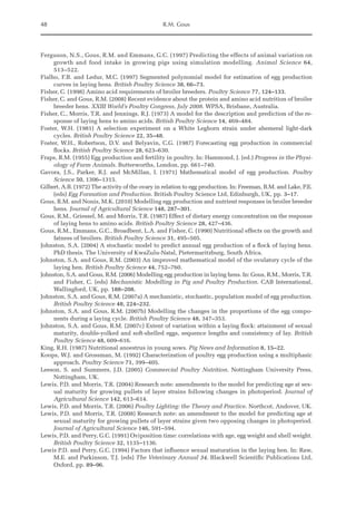 48 R.M. Gous
Ferguson, N.S., Gous, R.M. and Emmans, G.C. (1997) Predicting the effects of animal variation on
growth and food intake in growing pigs using simulation modelling. Animal Science 64,
513–522.
Fialho, F.B. and Ledur, M.C. (1997) Segmented polynomial model for estimation of egg production
curves in laying hens. British Poultry Science 38, 66–73.
Fisher, C. (1998) Amino acid requirements of broiler breeders. Poultry Science 77, 124–133.
Fisher, C. and Gous, R.M. (2008) Recent evidence about the protein and amino acid nutrition of broiler
breeder hens. XXIII World’s Poultry Congress, July 2008. WPSA, Brisbane, Australia.
Fisher, C., Morris, T.R. and Jennings, R.J. (1973) A model for the description and prediction of the re-
sponse of laying hens to amino acids. British Poultry Science 14, 469–484.
Foster, W.H. (1981) A selection experiment on a White Leghorn strain under ahemeral light-dark
cycles. British Poultry Science 22, 35–48.
Foster, W.H., Robertson, D.V. and Belyavin, C.G. (1987) Forecasting egg production in commercial
flocks. British Poultry Science 28, 623–630.
Fraps, R.M. (1955) Egg production and fertility in poultry. In: Hammond, J. (ed.) Progress in the Physi-
ology of Farm Animals. Butterworths, London, pp. 661–740.
Gavora, J.S., Parker, R.J. and McMillan, I. (1971) Mathematical model of egg production. Poultry
­Science 50, 1306–1315.
Gilbert, A.B. (1972) The activity of the ovary in relation to egg production. In: Freeman, B.M. and Lake, P.E.
(eds) Egg Formation and Production. British Poultry Science Ltd, Edinburgh, UK, pp. 3–17.
Gous, R.M. and Nonis, M.K. (2010) Modelling egg production and nutrient responses in broiler breeder
hens. Journal of Agricultural Science 148, 287–301.
Gous, R.M., Griessel, M. and Morris, T.R. (1987) Effect of dietary energy concentration on the response
of laying hens to amino acids. British Poultry Science 28, 427–436.
Gous, R.M., Emmans, G.C., Broadbent, L.A. and Fisher, C. (1990) Nutritional effects on the growth and
fatness of broilers. British Poultry Science 31, 495–505.
Johnston, S.A. (2004) A stochastic model to predict annual egg production of a flock of laying hens.
PhD thesis. The University of KwaZulu-Natal, Pietermaritzburg, South Africa.
Johnston, S.A. and Gous, R.M. (2003) An improved mathematical model of the ovulatory cycle of the
laying hen. British Poultry Science 44, 752–760.
Johnston, S.A. and Gous, R.M. (2006) Modelling egg production in laying hens. In: Gous, R.M., Morris, T.R.
and Fisher, C. (eds) Mechanistic Modelling in Pig and Poultry Production. CAB International,
Wallingford, UK, pp. 188–208.
Johnston, S.A. and Gous, R.M. (2007a) A mechanistic, stochastic, population model of egg production.
British Poultry Science 48, 224–232.
Johnston, S.A. and Gous, R.M. (2007b) Modelling the changes in the proportions of the egg compo-
nents during a laying cycle. British Poultry Science 48, 347–353.
Johnston, S.A. and Gous, R.M. (2007c) Extent of variation within a laying flock: attainment of sexual
maturity, double-yolked and soft-shelled eggs, sequence lengths and consistency of lay. British
Poultry Science 48, 609–616.
King, R.H. (1987) Nutritional anoestrus in young sows. Pig News and Information 8, 15–22.
Koops, W.J. and Grossman, M. (1992) Characterization of poultry egg production using a multiphasic
approach. Poultry Science 71, 399–405.
Leeson, S. and Summers, J.D. (2005) Commercial Poultry Nutrition. Nottingham University Press,
­Nottingham, UK.
Lewis, P.D. and Morris, T.R. (2004) Research note: amendments to the model for predicting age at sex-
ual maturity for growing pullets of layer strains following changes in photoperiod. Journal of
Agricultural Science 142, 613–614.
Lewis, P.D. and Morris, T.R. (2006) Poultry Lighting: the Theory and Practice. Northcot, Andover, UK.
Lewis, P.D. and Morris, T.R. (2008) Research note: an amendment to the model for predicting age at
sexual maturity for growing pullets of layer strains given two opposing changes in photoperiod.
Journal of Agricultural Science 146, 591–594.
Lewis, P.D. and Perry, G.C. (1991) Oviposition time: correlations with age, egg weight and shell weight.
British Poultry Science 32, 1135–1136.
Lewis P.D. and Perry, G.C. (1994) Factors that influence sexual maturation in the laying hen. In: Raw,
M.E. and Parkinson, T.J. (eds) The Veterinary Annual 34. Blackwell Scientific Publications Ltd,
Oxford, pp. 89–96.
 