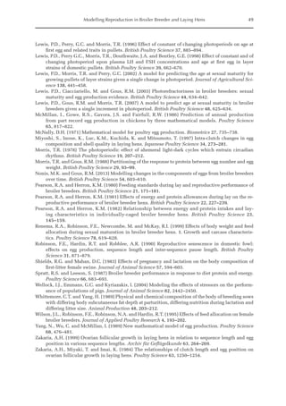 Modelling Reproduction in Broiler Breeder and Laying Hens 49
Lewis, P.D., Perry, G.C. and Morris, T.R. (1996) Effect of constant of changing photoperiods on age at
first egg and related traits in pullets. British Poultry Science 37, 885–894.
Lewis, P.D., Perry G.C., Morris, T.R., Douthwaite, J.A. and Bentley, G.E. (1998) Effect of constant and of
changing photoperiod upon plasma LH and FSH concentrations and age at first egg in layer
strains of domestic pullets. British Poultry Science 39, 662–670.
Lewis, P.D., Morris, T.R. and Perry, G.C. (2002) A model for predicting the age at sexual maturity for
growing pullets of layer strains given a single change in photoperiod. Journal of Agricultural Sci-
ence 138, 441–458.
Lewis, P.D., Ciacciariello, M. and Gous, R.M. (2003) Photorefractoriness in broiler breeders: sexual
maturity and egg production evidence. British Poultry Science 44, 634–642.
Lewis, P.D., Gous, R.M. and Morris, T.R. (2007) A model to predict age at sexual maturity in broiler
breeders given a single increment in photoperiod. British Poultry Science 48, 625–634.
McMillan, I., Gowe, R.S., Gavora, J.S. and Fairfull, R.W. (1986) Prediction of annual production
from part record egg production in chickens by three mathematical models. Poultry Science
65, 817–822.
McNally, D.H. (1971) Mathematical model for poultry egg production. Biometrics 27, 735–738.
Miyoshi, S., Inoue, K., Luc, K.M., Kuchida, K. and Mitsumoto, T. (1997) Intra-clutch changes in egg
composition and shell quality in laying hens. Japanese Poultry Science 34, 273–281.
Morris, T.R. (1978) The photoperiodic effect of ahemeral light-dark cycles which entrain circadian
rhythms. British Poultry Science 19, 207–212.
Morris, T.R. and Gous, R.M. (1988) Partitioning of the response to protein between egg number and egg
weight. British Poultry Science 29, 93–99.
Nonis, M.K. and Gous, R.M. (2013) Modelling changes in the components of eggs from broiler breeders
over time. British Poultry Science 54, 603–610.
Pearson, R.A. and Herron, K.M. (1980) Feeding standards during lay and reproductive performance of
broiler breeders. British Poultry Science 21, 171–181.
Pearson, R.A. and Herron, K.M. (1981) Effects of energy and protein allowances during lay on the re-
productive performance of broiler breeder hens. British Poultry Science 22, 227–239.
Pearson, R.A. and Herron, K.M. (1982) Relationship between energy and protein intakes and lay-
ing characteristics in individually-caged broiler breeder hens. British Poultry Science 23,
145–159.
Renema, R.A., Robinson, F.E., Newcombe, M. and McKay, R.I. (1999) Effects of body weight and feed
allocation during sexual maturation in broiler breeder hens. 1. Growth and carcass characteris-
tics. Poultry Science 78, 619–628.
Robinson, F.E., Hardin, R.T. and Robblee, A.R. (1990) Reproductive senescence in domestic fowl:
­
effects on egg production, sequence length and inter-sequence pause length. British Poultry
­Science 31, 871–879.
Shields, R.G. and Mahan, D.C. (1983) Effects of pregnancy and lactation on the body composition of
first-litter female swine. Journal of Animal Science 57, 594–603.
Spratt, R.S. and Leeson, S. (1987) Broiler breeder performance in response to diet protein and energy.
Poultry Science 66, 683–693.
Wellock, I.J., Emmans, G.C. and Kyriazakis, I. (2004) Modeling the effects of stressors on the perform-
ance of populations of pigs. Journal of Animal Science 82, 2442–2450.
Whittemore, C.T. and Yang, H. (1989) Physical and chemical composition of the body of breeding sows
with differing body subcutaneous fat depth at parturition, differing nutrition during lactation and
differing litter size. Animal Production 48, 203–212.
Wilson, J.L., Robinson, F.E., Robinson, N.A. and Hardin, R.T. (1995) Effects of feed allocation on female
broiler breeders. Journal of Applied Poultry Research 4, 193–202.
Yang, N., Wu, C. and McMillan, I. (1989) New mathematical model of egg production. Poultry Science
68, 476–481.
Zakaria, A.H. (1999) Ovarian follicular growth in laying hens in relation to sequence length and egg
position in various sequence lengths. Archiv für Geflügelkunde 63, 264–269.
Zakaria, A.H., Miyaki, T. and Imai, K. (1984) The relationships of clutch length and egg position on
ovarian follicular growth in laying hens. Poultry Science 63, 1250–1254.
 