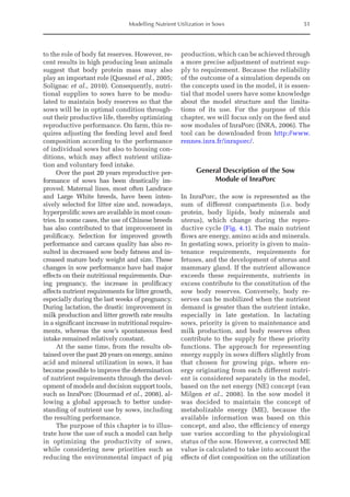 Modelling Nutrient Utilization in Sows 51
to the role of body fat reserves. However, re-
cent results in high producing lean animals
suggest that body protein mass may also
play an important role (Quesnel et al., 2005;
Solignac et al., 2010). Consequently, nutri-
tional supplies to sows have to be modu-
lated to maintain body reserves so that the
sows will be in optimal condition through-
out their productive life, thereby optimizing
reproductive performance. On farm, this re-
quires adjusting the feeding level and feed
composition according to the performance
of individual sows but also to housing con-
ditions, which may affect nutrient utiliza-
tion and voluntary feed intake.
Over the past 20 years reproductive per-
formance of sows has been drastically im-
proved. Maternal lines, most often Landrace
and Large White breeds, have been inten-
sively selected for litter size and, nowadays,
hyperprolific sows are available in most coun-
tries. In some cases, the use of Chinese breeds
has also contributed to that improvement in
prolificacy. Selection for improved growth
performance and carcass quality has also re-
sulted in decreased sow body fatness and in-
creased mature body weight and size. These
changes in sow ­
performance have had major
effects on their nutritional requirements. Dur-
ing pregnancy, the increase in prolificacy
­
affects nutrient requirements for litter growth,
especially during the last weeks of pregnancy.
During lactation, the drastic improvement in
milk production and litter growth rate results
in a significant increase in nutritional require-
ments, whereas the sow’s spontaneous feed
intake remained relatively constant.
At the same time, from the results ob-
tained over the past 20 years on energy, amino
acid and mineral utilization in sows, it has
become possible to improve the determination
of nutrient requirements through the devel-
opment of models and decision support tools,
such as InraPorc (Dourmad et al., 2008), al-
lowing a global approach to better under-
standing of nutrient use by sows, including
the resulting performance.
The purpose of this chapter is to illus-
trate how the use of such a model can help
in optimizing the productivity of sows,
while considering new priorities such as
reducing the environmental impact of pig
production, which can be achieved through
a more precise adjustment of nutrient sup-
ply to requirement. Because the reliability
of the outcome of a simulation depends on
the concepts used in the model, it is essen-
tial that model users have some knowledge
about the model structure and the limita-
tions of its use. For the purpose of this
chapter, we will focus only on the feed and
sow modules of InraPorc (INRA, 2006). The
tool can be downloaded from http://www.
rennes.inra.fr/inraporc/.
General Description of the Sow
Module of InraPorc
In InraPorc, the sow is represented as the
sum of different compartments (i.e. body
protein, body lipids, body minerals and
uterus), which change during the repro-
ductive cycle (Fig. 4.1). The main nutrient
flows are energy, amino acids and minerals.
In gestating sows, priority is given to main-
tenance requirements, requirements for
­
fetuses, and the development of uterus and
mammary gland. If the nutrient allowance
exceeds these requirements, nutrients in
excess contribute to the constitution of the
sow body reserves. Conversely, body re-
serves can be mobilized when the nutrient
demand is greater than the nutrient intake,
especially in late gestation. In lactating
sows, priority is given to maintenance and
milk production, and body reserves often
contribute to the supply for these priority
functions. The approach for representing
energy supply in sows differs slightly from
that chosen for growing pigs, where en-
ergy originating from each different nutri-
ent is considered separately in the model,
based on the net energy (NE) concept (van
Milgen et al., 2008). In the sow model it
was decided to maintain the concept of
metabolizable energy (ME), because the
available information was based on this
concept, and also, the efficiency of energy
use varies according to the physiological
status of the sow. However, a corrected ME
value is calculated to take into account the
effects of diet composition on the utilization
 