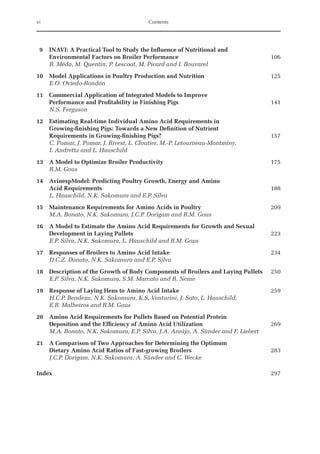 vi Contents
9	
INAVI: A Practical Tool to Study the Influence of Nutritional and
Environmental Factors on Broiler Performance 106
B. Méda, M. Quentin, P. Lescoat, M. Picard and I. Bouvarel
10 Model Applications in Poultry Production and Nutrition 125
E.O. Oviedo-Rondón
11	
Commercial Application of Integrated Models to Improve
Performance and ­
Profitability in Finishing Pigs 141
N.S. Ferguson
12	
Estimating Real-time Individual Amino Acid Requirements in
Growing-finishing Pigs: Towards a New Definition of Nutrient
Requirements in Growing-finishing Pigs? 157
	
C. Pomar, J. Pomar, J. Rivest, L. Cloutier, M.-P. Letourneau-Montminy,
I. Andretta and L. Hauschild
13 A Model to Optimize Broiler Productivity 175
R.M. Gous
14	
AvinespModel: Predicting Poultry Growth, Energy and Amino
Acid Requirements 188
L. Hauschild, N.K. Sakomura and E.P. Silva
15 Maintenance Requirements for Amino Acids in Poultry 209
M.A. Bonato, N.K. Sakomura, J.C.P. Dorigam and R.M. Gous
16	
A Model to Estimate the Amino Acid Requirements for Growth and Sexual
­
Development in Laying Pullets 223
E.P. Silva, N.K. Sakomura, L. Hauschild and R.M. Gous
17 Responses of Broilers to Amino Acid Intake 234
D.C.Z. Donato, N.K. Sakomura and E.P. Silva
18 Description of the Growth of Body Components of Broilers and Laying Pullets 250
E.P. Silva, N.K. Sakomura, S.M. Marcato and R. Neme
19 Response of Laying Hens to Amino Acid Intake 259
	
H.C.P. Bendezu, N.K. Sakomura, K.S. Venturini, J. Sato, L. Hauschild,
E.B. Malheiros and R.M. Gous
20	
Amino Acid Requirements for Pullets Based on Potential Protein
Deposition and the Efficiency of Amino Acid Utilization 269
M.A. Bonato, N.K. Sakomura, E.P. Silva, J.A. Araújo, A. Sünder and F. Liebert
21	
A Comparison of Two Approaches for Determining the Optimum
Dietary Amino Acid Ratios of Fast-growing Broilers 283
J.C.P. Dorigam, N.K. Sakomura, A. Sünder and C. Wecke
Index 297
 