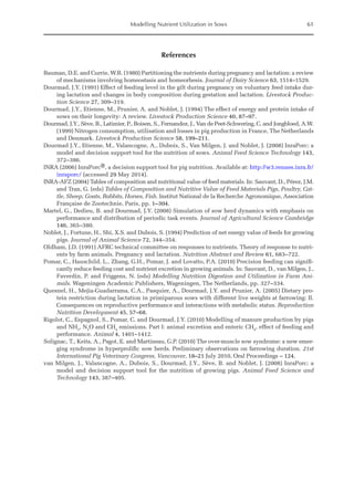 Modelling Nutrient Utilization in Sows 61
References
Bauman, D.E. and Currie, W.B. (1980) Partitioning the nutrients during pregnancy and lactation: a review
of mechanisms involving homeostasis and homeorhesis. Journal of Dairy Science 63, 1514–1529.
Dourmad, J.Y. (1991) Effect of feeding level in the gilt during pregnancy on voluntary feed intake dur-
ing lactation and changes in body composition during gestation and lactation. Livestock Produc-
tion Science 27, 309–319.
Dourmad, J.Y., Etienne, M., Prunier, A. and Noblet, J. (1994) The effect of energy and protein intake of
sows on their longevity: A review. Livestock Production Science 40, 87–97.
Dourmad, J.Y., Sève, B., Latimier, P., Boisen, S., Fernandez, J., Van de Peet-Schwering, C. and ­
Jongbloed, A.W.
(1999) Nitrogen consumption, utilisation and losses in pig production in France, The ­
Netherlands
and Denmark. Livestock Production Science 58, 199–211.
Dourmad J.Y., Etienne, M., Valancogne, A., Dubois, S., Van Milgen, J. and Noblet, J. (2008) InraPorc: a
model and decision support tool for the nutrition of sows. Animal Feed Science Technology 143,
372–386.
INRA (2006) InraPorc®, a decision support tool for pig nutrition. Available at: http://w3.rennes.inra.fr/
inraporc/ (accessed 29 May 2014).
INRA-AFZ (2004) Tables of composition and nutritional value of feed materials. In: Sauvant, D., Pérez, J.M.
and Tran, G. (eds) Tables of Composition and Nutritive Value of Feed Materials Pigs, Poultry, Cat-
tle, Sheep, Goats, Rabbits, Horses, Fish. Institut National de la Recherche Agronomique, Association
Française de Zootechnie, Paris, pp. 1–304.
Martel, G., Dedieu, B. and Dourmad, J.Y. (2008) Simulation of sow herd dynamics with emphasis on
performance and distribution of periodic task events. Journal of Agricultural Science Cambridge
146, 365–380.
Noblet, J., Fortune, H., Shi, X.S. and Dubois, S. (1994) Prediction of net energy value of feeds for growing
pigs. Journal of Animal Science 72, 344–354.
Oldham, J.D. (1991) AFRC technical committee on responses to nutrients. Theory of response to nutri-
ents by farm animals. Pregnancy and lactation. Nutrition Abstract and Review 61, 683–722.
Pomar, C., Hauschild, L., Zhang, G.H., Pomar, J. and Lovatto, P.A. (2010) Precision feeding can signifi-
cantly reduce feeding cost and nutrient excretion in growing animals. In: Sauvant, D., van Milgen, J.,
Faverdin, P. and Friggens, N. (eds) Modelling Nutrition Digestion and Utilization in Farm Ani-
mals. Wageningen Academic Publishers, Wageningen, The Netherlands, pp. 327–334.
Quesnel, H., Mejia-Guadarrama, C.A., Pasquier, A., Dourmad, J.Y. and Prunier, A. (2005) Dietary pro-
tein restriction during lactation in primiparous sows with different live weights at farrowing: II.
Consequences on reproductive performance and interactions with metabolic status. Reproduction
Nutrition Development 45, 57–68.
Rigolot, C., Espagnol, S., Pomar, C. and Dourmad, J.Y. (2010) Modelling of manure production by pigs
and NH3
, N2
O and CH4
emissions. Part I: animal excretion and enteric CH4
, effect of feeding and
performance. Animal 4, 1401–1412.
Solignac, T., Keita, A., Pagot, E. and Martineau, G.P. (2010) The over-muscle sow syndrome: a new emer-
ging syndrome in hyperprolific sow herds. Preliminary observations on farrowing duration. 21st
International Pig Veterinary Congress, Vancouver, 18–21 July 2010, Oral Proceedings – 124.
van Milgen, J., Valancogne, A., Dubois, S., Dourmad, J.Y., Sève, B. and Noblet, J. (2008) InraPorc: a
model and decision support tool for the nutrition of growing pigs. Animal Feed Science and
Technology 143, 387–405.
 