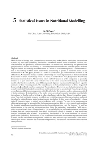 © CAB International 2015. Nutritional Modelling for Pigs and Poultry
62 (eds N.K. Sakomura et al.)
Abstract
Most models in biology have a deterministic structure: they make definite predictions for quantities
without any associated probability distribution. A stochastic model, on the other hand, contains ran-
dom elements and probability distributions within the model itself. Historically, the predominant
perspective was that the stochasticity of a model represented the unknown part of a system, with the
implication that stochasticity should be absent in a model of sufficient complexity. This characteriza-
tion of stochasticity is at best naive, and at worst plain wrong. In general, a univariate model can be
represented as: Y = f(X, b) + e, where Y is a vector of observations, f is some unknown function or set
of functions, X is a matrix of input variables (observed), b is a vector of parameters to the function f and
e is a vector of errors. Stochasticity enters the model at four locations. First, e represents the outcome
from many sources of error. Measurement errors on the Y appear in e; this component is generally
referred to as pure error. But e also contains some of the errors associated with having an incorrect
model, what has been called the lack-of-fit component. A proper experimental design allows separate
estimates of these two components. The second source of stochasticity is related to b. In a frequentist
framework, b are fixed, errorless parameters. Their estimates B, however, are stochastic variables with
a multivariate distribution (often considered multivariate normal in application). Thus, the prediction
error of any model includes components related to e, but also the variances and covariances associated
with the estimated b. A simulation of the model errors, even in a frequentist paradigm, must include
the variance in the B as well as in the e. In a Bayesian framework, the b are themselves random param-
eters. Thus their stochastic property is evident and explicitly considered during estimation and must
therefore be retained during model evaluation and simulation. A third source of stochasticity relates
to the X elements. Inputs to models are never known with certainty. The error in the measurements
of the variables must be accounted for during parameterization. This is a very complicated problem
for dynamic models expressed in the form of differential equations. Last, the function f is itself an
approximation to the true but unknown function. Thus, the uncertainty surrounding f adds uncer-
tainty to model predictions. This stochasticity can be included in the analysis in instances when there
is more than one competing model (functions). Additionally, global as opposed to local sensitivity
analysis techniques must be used. The probability distributions of the model outcomes can be com-
pared to the probability distributions of the experimental outcomes, thus answering the question of
whether the two are from the same process. Viewed this way, stochasticity is an inherent characteristic
of biological models the same way that errors and probability distributions are inherent characteristics
of experiments.
5 Statistical Issues in Nutritional Modelling
N. St-Pierre*
The Ohio State University, Columbus, Ohio, USA
*E-mail: st-pierre.8@osu.edu
 