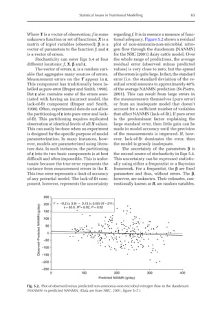 Statistical Issues in Nutritional Modelling 65
Where Y is a vector of observation; f is some
unknown function or set of functions; X is a
matrix of input variables (observed); b is a
vector of parameters to the function f; and e
is a vector of errors.
Stochasticity can enter Eqn 5.4 at four
different locations: f, X, b and e.
The vector of errors, e, is a random vari-
able that aggregates many sources of errors.
Measurement errors on the Y appear in e.
This component has traditionally been la-
belled as pure error (Draper and Smith, 1998).
But e also contains some of the errors asso-
ciated with having an incorrect model, the
lack-of-fit component (Draper and Smith,
1998). Often, experimental data do not allow
the partitioning of e into pure error and lack-
of-fit. This partitioning requires replicated
observation at identical levels of all X values.
This can easily be done when an experiment
is designed for the specific purpose of model
parameterization. In many instances, how-
ever, models are parameterized using litera-
ture data. In such instances, the partitioning
of e into its two basic components is at best
difficult and often impossible. This is unfor-
tunate because the true error represents the
variance from measurement errors in the Y.
This true error represents a limit of accuracy
of any potential model. The lack-of-fit com-
ponent, however, represents the uncertainty
regarding f. It is in essence a measure of func-
tional adequacy. Figure 5.2 shows a residual
plot of non-ammonia-non-microbial nitro-
gen flow through the duodenum (NANMN)
for the NRC (2001) dairy cattle model. Over
the whole range of predictions, the average
residual error (observed minus predicted
values) is very close to zero, but the spread
of the errors is quite large. In fact, the standard
error (i.e. the standard deviation of the re-
sidual error) amounts to approximately 40%
of the average NANMN prediction (St-Pierre,
2001). This can result from large errors in
the measurements themselves (pure error)
or from an inadequate model that doesn’t
account for a sufficient number of variables
that affect NANMN (lack-of-fit). If pure error
is the predominant factor explaining the
large standard error, then little gain can be
made in model accuracy until the precision
of the measurements is improved. If, how-
ever, lack-of-fit dominates the error, then
the model is grossly inadequate.
The uncertainty of the parameters b is
the second source of stochasticity in Eqn 5.4.
This uncertainty can be expressed statistic-
ally using either a frequentist or a Bayesian
framework. For a frequentist, the b are fixed
parameters and thus, without errors. The b,
however, are unknown. Their estimates, con-
ventionally known as B, are random variables.
–250
–200
–150
–100
–50
0
50
100
150
200
250
0 100 200 300 400
Predicted NANMN (g/day)
Observed–Predicted
NANMN
(g/day)
Y = –0.2 (± 3.9) – 0.13 (± 0.05) (X – 211)
s = 65.0, R2
= 0.02, P = 0.02
Fig. 5.2. Plot of observed minus predicted non-ammonia–non-microbial nitrogen flow to the duodenum
(NANMN) vs predicted NANMN. (Data are from NRC, 2001, figure 5–7.)
 