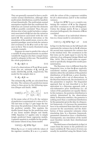 66 N. St-Pierre
They are generally assumed to have a multi-
variate normal distribution, although other
multivariate distributions could be handled,
at least theoretically. The multivariate normal
assumption implies that the conditional dis-
tributions are normal and that the elements
of B are possibly correlated. Thus, the pre-
diction error of any model includes a compo-
nent associated with b, but also the variances
and covariances associated with the esti-
mated B. The analytical derivation or the
simulation of the model errors, even in a fre-
quentist paradigm, must include the variance
and covariance in the B as well as the vari-
ance in the e. This is easily illustrated using
a simple example.
Suppose we want to predict the value of
a variable Y using measurements on another
variable X. Suppose also that a simple linear
model is adequate in this case. The model for
the whole population is:
Y = b0
+ b1
X + e(5.5)
A set of n observations of Y and X are made.
From this set, estimates of b0
and b1
are
made, labelled B0
and B1
, respectively. The
model for the sample data is:
Y = B0
+ B1
X + e(5.6)
The estimates B0
and B1
are calculated from
the data. The variance of a prediction (mean
value) is then given by the following equa-
tion (Draper and Smith, 1998):
VAR Y S
n
X X
X X
i
0
2 0
2
2
1
( ) = +
-
( )
å -
( )
ì
í
ï
î
ï
ü
ý
ï
þ
ï
(5.7)
At the mean value of X (i.e.X), the variance
of prediction is minimized at a value of S2
/n.
The last term in Eqn 5.7 gets larger the fur-
ther away the prediction is from the mean of
the predictor variable. This explains the
double funnel shape for the prediction error
of any linear models (Draper and Smith,
1998). Equation 5.7 applies only to simple
(single predictor) linear regression models.
A general equation is available for the predic-
tion (mean values) of any linear model:
VAR (Y0
) = X0
T
(XT
X)−1
X0
σ2
(5.8)
Where X0
is a p × 1 vector with the values of
the regressor variables; X is an n × p matrix
with the values of the p regressor variables
for all n observations; and σ2
is the residual
variance.
In Eqn 5.8, (XT
X)−1
is a p × p matrix con-
taining the variance of B on the diagonal,
and their covariances on the off-diagonals.
Unless the design matrix X has a unique
structure (orthogonal), the elements of B are
correlated.
The variance of an individual observa-
tion in a linear model is calculated as:
VAR (Y0
) = X0
T
(XT
X)−1
X0
σ2
+ σ2
(5.9)
In Eqn 5.9, the first term on the left-hand side
represents the variance due to the B, whereas
the second term represents the variance due
to the residual error. The covariances in the
first term can be made equal to zero by the
selection of an orthogonal design (Mead and
Pike, 1975). This is useful when an experi-
ment is specifically designed for model para­
meterization.
The Bayesian view is different from the
frequentist view, in that the b are explicitly
considered random parameters. Bayesian
statistics allow the calculation of the posterior
distribution of the b from a prior distribu-
tion coupled with a set of observations. In
the Bayesian framework, the stochasticity of
the parameters is implicit. The frequentist
approach that we just described is in fact
equivalent to a Bayesian approach with a
non-informative prior distribution (i.e. all
values of the parameters are equally likely).
In this instance, the posterior distribution is
entirely determined by the observations
(data). In Bayesian statistics, the posterior is
nothing more than a conditional distribution
for the parameters given the data. In a frequen-
tist framework, it is because the parameters
have to be estimated from data that we must
account for the uncertainty and the distri-
bution of these parameter estimates when
simulating data. In a Bayesian framework,
parameters themselves have a distribution.
Consequently, any simulation of the model
must therefore include their distributional
properties.
The third source of stochasticity in Eqn 5.4
comes from the errors in the predictors (or
input variables) X. This source of errors can
usually be modelled using the Monte Carlo
 