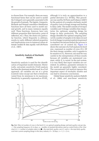 68 N. St-Pierre
to choose from. For example, there are many
functional forms that can be used to model
the S-shaped curve generally associated with
the growth of animals. The logistic, Gompertz,
Richards and Normal cumulative distribution
functions have all been used to model ani-
mal growth, and in many instances equally
well. These functions, however, have very
different properties (first derivative, point of
inflection, etc.). Thus, the choice of a particu-
lar function, which frequently is arbitrary,
results in vastly different inferred properties
and implications even in instances where al-
ternate models fit data equally well (St-Pierre
et al., 1987).
Sensitivity Analysis of Stochastic
Models
Sensitivity analysis is used for the identifi-
cation of important model elements. Histor-
ically, univariate sensitivity (UnS) analysis
has been the dominant method used. In a UnS
approach, all variables are set at a given
(control) value except one that is iteratively
varied from its minimum to its maximum.
Sensitivity is generally expressed as dY/dXi
,
although it is truly an approximation to a
partial derivative (i.e. δY/δXi
). This proced-
ure was used by St-Pierre and Cobanov (2007)
for the analysis of a complex stochastic model
of quality costs in forage storage and feeding
to dairy cattle. The model consists of 13 input
variables and 3 design variables that charac-
terize the optimum sampling design for
forage in dairy production. The sampling
design identifies the optimal sampling inter-
val (h), number of samples to be taken (n) and
level of change in nutrient analysis (expressed
in standard deviations) before the process is
considered out of control (L). Figure 5.4
shows the outcome of a UnS analysis for herd
size, expressed as number of cows (Nc
). Of
the three design variables, only h appears to
be sensitive to Nc
. However, one must be very
careful in the interpretation of these results
because all variables are maintained con-
stant, while Nc
is varied. In the real system,
it is very likely that input variables are cor-
related. In addition, parameter estimates to
the model are generally highly correlated.
The conventional UnS analysis ignores this
important aspect of stochastic models and
can lead to erroneous conclusions.
Global linear sensitivity analysis (Saltelli
et al., 2004) and non-linear sensitivity
30
25
20
15
10
Sampling
frequency
(day)
5
0 0
200 400
Number of cows in the herd (Nc)
600 800 1,000
0
50
100
150
200
250
300
Cost
($/day)
350
400
450
500
550
600
.5
Control
limits
(L
in
SD),
Number
of
samples
(n)
1
.5
2
.5
3
Fig. 5.4. Effect of number of cows in the herd (Nc
) on optimal sampling design and total quality cost per day.
− = the sampling frequency (h) in days; ▲ = number of standard deviations used as control limits of the X-bar
chart (L); à = number of samples taken (n); ■ = the total daily quality cost (C); and o = the total daily quality
cost from current sampling design in the dairy industry (h = 30 days, n = 1, L = 2 sd).
 