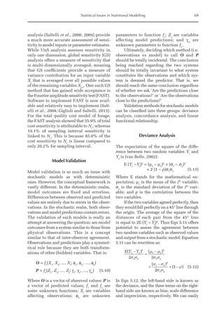 Statistical Issues in Nutritional Modelling 69
­analysis (Saltelli et al., 2000, 2004) provide
a much more accurate assessment of sensi-
tivity to model inputs or parameter estimates.
While UnS analysis assesses sensitivity in
only one dimension, global sensitivity (GS)
analysis offers a measure of sensitivity that
is multi-dimensionally averaged, meaning
that GS coefficients provide a measure of
variance contribution for an input variable
Xi
that is averaged over all possible values
of the remaining variables Xj≠i
. One such GS
method that has gained wide acceptance is
the Fourrier amplitude sensitivity test (FAST).
Software to implement FAST is now avail-
able and relatively easy to implement (Salt-
elli et al., 2004; Giglioli and Saltelli, 2013).
For the total quality cost model of forage,
the FAST analysis showed that 55.9% of total
cost sensitivity is attributable to Nc
, whereas
19.1% of sampling interval sensitivity is
linked to Nc
. This is because 85.0% of the
cost sensitivity to Nc
is linear compared to
only 20.2% for sampling interval.
Model Validation
Model validation is as much an issue with
stochastic models as with deterministic
ones. However, the conceptual framework is
vastly different. In the deterministic realm,
model outcomes are fixed and errorless.
Differences between observed and predicted
values are entirely due to errors in the obser-
vations. In the stochastic realm, both obser-
vations and model predictions contain errors.
The validation of such models is really an
attempt at answering the question: are model
outcomes from a system similar to those from
physical observations. This is a concept
similar to that of inter-observer agreement.
Observations and predictions play a symmet-
rical role because they are both transform-
ations of other (hidden) variables. That is:
O = f1
(X1
, X2
, ..., Xi
; φ1
, φ2
, …, φk
)
P = f2
(Z1
, Z2
, ..., Zj
; γ1
, γ2
, …, γm
)(5.10)
Where O is a vector of observed values; P is
a vector of predicted values; f1
and f2
are
some unknown functions; Xi
are variables
affecting observations; φk
are unknown
parameters to function f1
; Zj
are variables
affecting model predictions; and γm
are
unknown parameters to function f2
.
Ultimately, deciding which method (i.e.
observations vs model) to call O and P
should be totally incidental. The conclusion
being reached regarding the two systems
should be totally invariant to what system
constitutes the observations and which sys-
tem is deemed the predictor. That is, we
should reach the same conclusion regardless
of whether we ask ‘Are the predictions close
to the observations?’ or ‘Are the observations
close to the predictions?’
Validation methods for stochastic models
can be classified into three groups: deviance
analysis, concordance analysis, and linear
functional relationship.
Deviance Analysis
The expectation of the square of the diffe-
rence between two random variables Y1
and
Y2
is (van Belle, 2002):
E (Y1
−Y2
)2
=(μ1
– μ2
)2
+ (σ1
− σ2
)2
+ 2 (1 − ρ)σ1
σ2
(5.11)
Where E stands for the mathematical ex-
pectation; μ1
is the mean of the ith
variable;
σ2
is the standard deviation of the ith
vari-
able; and ρ is the correlation between the
two variables.
If the two variables agreed perfectly, then
they would fall perfectly on a 45° line through
the origin. The average of the square of the
distances of each pair from the 45° line
is equal to 2E (Y1
– Y2
)2
. Thus Eqn 5.11 offers
potential to assess the agreement between
two random variables such as observed values
and output from a stochastic model. Equation
5.11 can be rewritten as:
E Y Y
( ) ( )
( )
( )
1 2
2
1 2
1 2
2
1 2
1 2
2
1 2
2 2
2
1
-
=
-
+
-
+ -
s s
m m
s s
s s
s s
r (5.12)
In Eqn 5.12, the left-hand side is known as
the deviance, and the three terms on the right-
hand side are known as bias, scale difference
and imprecision, respectively. We can easily
 
