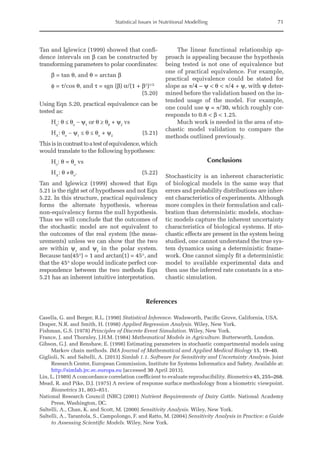 Statistical Issues in Nutritional Modelling 71
Tan and Iglewicz (1999) showed that confi-
dence intervals on β can be constructed by
transforming parameters to polar coordinates:
β = tan θ, and θ = arctan β
φ = τ/cos θ, and τ = sgn (β) α/(1 + β2
)1/2 		
				
(5.20)
Using Eqn 5.20, practical equivalence can be
tested as:
Ho
: θ ≤ θo
- ψ1
or θ ≥ θ0
+ ψ2
vs
HA
: θo
- ψ1
≤ θ ≤ θo
+ ψ2
 (5.21)
Thisisincontrasttoatestofequivalence,which
would translate to the following hypotheses:
Ho
: θ = θo
vs
HA
: θ ≠θo
.(5.22)
Tan and Iglewicz (1999) showed that Eqn
5.21 is the right set of hypotheses and not Eqn
5.22. In this structure, practical equivalency
forms the alternate hypothesis, whereas
non-equivalency forms the null hypothesis.
Thus we will conclude that the outcomes of
the stochastic model are not equivalent to
the outcomes of the real system (the meas-
urements) unless we can show that the two
are within ψ1
and ψ2
in the polar system.
­
Because tan(45°) = 1 and arctan(1) = 45°, and
that the 45° slope would indicate perfect cor-
respondence between the two methods Eqn
5.21 has an inherent intuitive interpretation.
The linear functional relationship ap-
proach is appealing because the hypothesis
being tested is not one of equivalence but
one of practical equivalence. For example,
practical equivalence could be stated for
slope as π/4 – ψ  θ  π/4 + ψ, with ψ deter-
mined before the validation based on the in-
tended usage of the model. For example,
one could use ψ = π/30, which roughly cor-
responds to 0.8  β  1.25.
Much work is needed in the area of sto-
chastic model validation to compare the
methods outlined previously.
Conclusions
Stochasticity is an inherent characteristic
of biological models in the same way that
errors and probability distributions are inher-
ent characteristics of experiments. Although
more complex in their formulation and cali-
bration than deterministic models, stochas-
tic models capture the inherent uncertainty
characteristics of biological systems. If sto-
chastic effects are present in the system being
studied, one cannot understand the true sys-
tem dynamics using a deterministic frame-
work. One cannot simply fit a deterministic
model to available experimental data and
then use the inferred rate constants in a sto-
chastic simulation.
References
Casella, G. and Berger, R.L. (1990) Statistical Inference. Wadsworth, Pacific Grove, California, USA.
Draper, N.R. and Smith, H. (1998) Applied Regression Analysis. Wiley, New York.
Fishman, G.S. (1978) Principles of Discrete Event Simulation. Wiley, New York.
France, J. and Thornley, J.H.M. (1984) Mathematical Models in Agriculture. Butterworth, London.
Gibson, G.J. and Renshaw, E. (1998) Estimating parameters in stochastic compartmental models using
Markov chain methods. IMA Journal of Mathematical and Applied Medical Biology 15, 19–40.
Giglioli, N. and Saltelli, A. (2013) Simlab 1.1. Software for Sensitivity and Uncertainty Analysis. Joint
Research Center, European Commission, Institute for Systems Informatics and Safety. Available at:
http://simlab.jrc.ec.europa.eu (accessed 30 April 2013).
Lin, L. (1989) A concordance correlation coefficient to evaluate reproducibility. Biometrics 45, 255–268.
Mead, R. and Pike, D.J. (1975) A review of response surface methodology from a biometric viewpoint.
Biometrics 31, 803–851.
National Research Council (NRC) (2001) Nutrient Requirements of Dairy Cattle. National Academy
Press, Washington, DC.
Saltelli, A., Chan, K. and Scott, M. (2000) Sensitivity Analysis. Wiley, New York.
Saltelli, A., Tarantola, S., Campolongo, F. and Ratto, M. (2004) Sensitivity Analysis in Practice: a Guide
to Assessing Scientific Models. Wiley, New York.
 