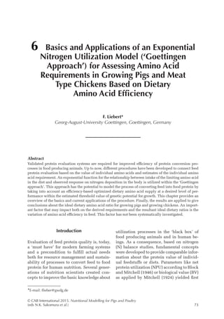 © CAB International 2015. Nutritional Modelling for Pigs and Poultry
(eds N.K. Sakomura et al.)73
Abstract
Validated protein evaluation systems are required for improved efficiency of protein conversion pro-
cesses in food producing animals. Up to now, different procedures have been developed to connect feed
protein evaluation based on the value of individual amino acids and estimates of the individual amino
acid requirement. An exponential function for the relationship between intake of the limiting amino acid
in the diet and observed response on nitrogen deposition in the body is utilized within the ‘Goettingen
approach’. This approach has the potential to model the process of converting feed into food protein by
taking into account an efficiency-based optimized dietary amino acid supply at a desired level of per-
formance within the estimated threshold value of genetic potential for growth. This chapter provides an
overview of the basics and current applications of the procedure. Finally, the results are applied to give
conclusions about the ideal dietary amino acid ratio for growing pigs and growing chickens. An import-
ant factor that may impact both on the derived requirements and the resultant ideal dietary ratios is the
variation of amino acid efficiency in feed. This factor has not been systematically investigated.
6 Basics and Applications of an Exponential
Nitrogen Utilization Model (‘Goettingen
Approach’) for Assessing Amino Acid
Requirements in Growing Pigs and Meat
Type Chickens Based on Dietary
Amino Acid Efficiency
F. Liebert*
Georg-August-University Goettingen, Goettingen, Germany
*E-mail: flieber@gwdg.de
Introduction
Evaluation of feed protein quality is, today,
a ‘must have’ for modern farming systems
and a precondition to fulfill actual needs
both for resource management and sustain-
ability of processes to convert feed to food
protein for human nutrition. Several gener-
ations of nutrition scientists created con-
cepts to improve the basic knowledge about
utilization processes in the ‘black box’ of
food producing animals and in human be-
ings. As a consequence, based on nitrogen
(N) balance studies, fundamental concepts
were developed to provide comparable infor-
mation about the protein value of individ-
ual feedstuffs or diets. Parameters like net
protein utilization (NPU) according to Block
and Mitchell (1946) or biological value (BV)
as applied by Mitchell (1924) yielded first
 