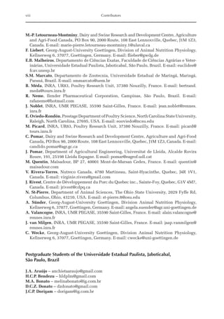M.-P. Letourneau-Montminy, Dairy and Swine Research and Development Centre, Agriculture
and Agri-Food Canada, PO Box 90, 2000 Route, 108 East Lennoxville, Quebec, J1M 1Z3,
Canada. E-mail: marie-pierre.letourneau-montminy.1@ulaval.ca
F. Liebert, Georg-August-University Goettingen, Division of Animal Nutrition Physiology,
Kellnerweg 6, 37077, Goettingen, Germany. E-mail: flieber@gwdg.de
E.B. Malheiros, Departamento de Ciências Exatas, Faculdade de Ciências Agrárias e Veter-
inárias, Universidade Estadual Paulista, Jaboticabal, São Paulo, Brazil. E-mail: euclides@
fcav.unesp.br
S.M. Marcato, Departamento de Zootecnia, Universidade Estadual de Maringá, Maringá,
Paraná, Brazil. E-mail: smmarcato@uem.br
B. Méda, INRA, UR83, Poultry Research Unit, 37380 Nouzilly, France. E-mail: bertrand.
meda@tours.inra.fr
R. Neme, Ilender Pharmaceutical Corporation, Campinas, São Paulo, Brazil. E-mail:
­rafaneme@hotmail.com
J. Noblet, INRA, UMR PEGASE, 35590 Saint-Gilles, France. E-mail: jean.noblet@rennes.
inra.fr
E. Oviedo-Rondón, Prestage Department of Poultry Science, North Carolina State ­University,
Raleigh, North Carolina, 27695, USA. E-mail: eooviedo@ncsu.edu
M. Picard, INRA, UR83, Poultry Research Unit, 37380 Nouzilly, France. E-mail: ­
picard@
tours.inra.fr
C. Pomar, Dairy and Swine Research and Development Centre, Agriculture and Agri-Food
Canada, PO Box 90, 2000 Route, 108 East Lennoxville, Quebec, J1M 1Z3, Canada. E-mail:
candido.pomar@agr.gc.ca
J. Pomar, Department of Agricultural Engineering, Universitat de Lleida, Alcalde Rovira
Roure, 191, 25198 Lleida Espagne. E-mail: pomar@eagrof.udl.cat
M. Quentin, Maïsadour, BP 27, 40001 Mont-de-Marsan Cedex, France. E-mail: quentin@
maisadour.com
V. Rivera-Torres, Nutreco Canada, 4780 Martineau, Saint-Hyacinthe, Quebec, J4R 1V1,
Canada. E-mail: virginie.rivera@gmail.com
J. Rivest, Centre de Développement du Porc du Quebec inc., Sainte-Foy, Quebec, G1V 4M7,
Canada. E-mail: jrivest@cdpq.ca
N. St-Pierre, Department of Animal Sciences, The Ohio State University, 2029 Fyffe Rd,
Columbus, Ohio, 43210, USA. E-mail: st-pierre.8@osu.edu
A. Sünder, Georg-August-University Goettingen, Division Animal Nutrition Physiology,
Kellnerweg 6, 37077, Goettingen, Germany. E-mail: angela.suender@agr.uni-goettingen.de
A. Valancogne, INRA, UMR PEGASE, 35590 Saint-Gilles, France. E-mail: alain.valancogne@
rennes.inra.fr
J. van Milgen, INRA, UMR PEGASE, 35590 Saint-Gilles, France. E-mail: jaap.vanmilgen@
rennes.inra.fr
C. Wecke, Georg-August-University Goettingen, Division Animal Nutrition Physiology,
Kellnerweg 6, 37077, Goettingen, Germany. E-mail: cwecke@uni-goettingen.de
Postgraduate Students of the Universidade Estadual Paulista, Jaboticabal,
São Paulo, Brazil
J.A. Araújo – anchietaaraujo@gmail.com
H.C.P. Bendezu – hldplm@gmail.com
M.A. Bonato – melinabonato@ig.com.br
D.C.Z. Donato – dzdonato@gmail.com
J.C.P. Dorigam – dorigam@ig.com.br
viii Contributors
 