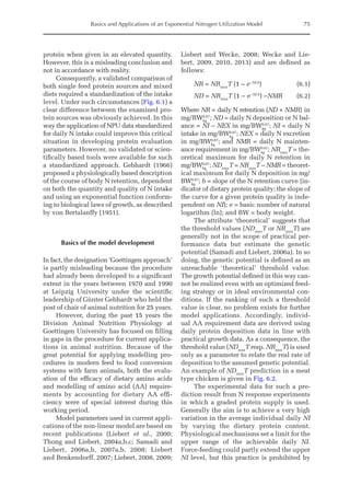 Basics and Applications of an Exponential Nitrogen Utilization Model 75
protein when given in an elevated quantity.
However, this is a misleading conclusion and
not in accordance with reality.
Consequently, a validated comparison of
both single feed protein sources and mixed
diets required a standardization of the intake
level. Under such circumstances (Fig. 6.1) a
clear difference between the examined pro-
tein sources was obviously achieved. In this
way the application of NPU data standardized
for daily N intake could improve this critical
situation in developing protein evaluation
parameters. However, no validated or scien-
tifically based tools were available for such
a standardized approach. Gebhardt (1966)
proposed a physiologically based description
of the course of body N retention, dependent
on both the quantity and quality of N intake
and using an exponential function conform-
ing to biological laws of growth, as described
by von Bertalanffy (1951).
Basics of the model development
In fact, the designation ‘Goettingen approach’
is partly misleading because the procedure
had already been developed to a significant
extent in the years between 1970 and 1990
at Leipzig University under the scientific
leadership of Günter Gebhardt who held the
post of chair of animal nutrition for 25 years.
However, during the past 15 years the
Division Animal Nutrition Physiology at
Goettingen University has focused on filling
in gaps in the procedure for current applica-
tions in animal nutrition. Because of the
great potential for applying modelling pro-
cedures in modern feed to food conversion
systems with farm animals, both the evalu-
ation of the efficacy of dietary amino acids
and modelling of amino acid (AA) require-
ments by accounting for dietary AA effi-
ciency were of special interest during this
working period.
Model parameters used in current appli-
cations of the non-linear model are based on
recent publications (Liebert et al., 2000;
Thong and Liebert, 2004a,b,c; Samadi and
Liebert, 2006a,b, 2007a,b, 2008; Liebert
and Benkendorff, 2007; Liebert, 2008, 2009;
Liebert and Wecke, 2008; Wecke and Lie­
bert, 2009, 2010, 2013) and are defined as
­follows:
NR = NRmax
T (1 – e−NI.b
)(6.1)
ND = NRmax
T (1 – e−NI.b
) –NMR  (6.2)
Where NR = daily N retention (ND + NMR) in
mg/BWkg
0.67
; ND = daily N deposition or N bal-
ance = NI – NEX in mg/BWkg
0.67
; NI = daily N
intake in mg/BWkg
0.67
; NEX = daily N excretion
in mg/BWkg
0.67
; and NMR = daily N mainten-
ance requirement in mg/BWkg
0.67
; NRmax
T = the-
oretical maximum for daily N retention in
mg/BWkg
0.67
; NDmax
T = NRmax
T – NMR = theoret-
ical maximum for daily N deposition in mg/
BWkg
0.67
; b = slope of the N retention curve (in-
dicator of dietary protein quality; the slope of
the curve for a given protein quality is inde-
pendent on NI); e = basic number of natural
logarithm (ln); and BW = body weight.
The attribute ‘theoretical’ suggests that
the threshold values (NDmax
T or NRmax
T) are
generally not in the scope of practical per-
formance data but estimate the genetic
potential (Samadi and Liebert, 2006a). In so
doing, the genetic potential is defined as an
unreachable ‘theoretical’ threshold value.
The growth potential defined in this way can-
not be realized even with an optimized feed-
ing strategy or in ideal environmental con-
ditions. If the ranking of such a threshold
value is clear, no problem exists for further
model applications. Accordingly, individ-
ual AA requirement data are derived using
daily protein deposition data in line with
practical growth data. As a consequence, the
threshold value (NDmax
T resp. NRmax
T) is used
only as a parameter to relate the real rate of
deposition to the assumed genetic potential.
An example of NDmax
T prediction in a meat
type chicken is given in Fig. 6.2.
The experimental data for such a pre-
diction result from N response experiments
in which a graded protein supply is used.
Generally the aim is to achieve a very high
variation in the average individual daily NI
by varying the dietary protein content.
Physiological mechanisms set a limit for the
upper range of the achievable daily NI.
Force-feeding could partly extend the upper
NI level, but this practice is prohibited by
 