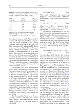 80 F. Liebert
the animal’s response (ND, NR) generally N
balance or N deposition data from body ana-
lyses are useful. However, factors influen-
cing each of the above procedures may yield
differing results for N balance and N depos-
ition, respectively. This fact is well known
among scientists working in this field, but a
solution to the problem has not as yet been
found. This problem is not specifically re-
lated to the ‘Goettingen approach’ and con-
sequently it will not be discussed further. To
eliminate possible effects of such discrepan-
cies between procedures when quantifying
ND, only applications in growing chickens
and fattening pigs utilizing N balance studies
will be presented below.
Equations 6.1–6.4 have demonstrated
earlier model applications where the main
focus was on questions of complex protein
evaluation and where the AA composition
of the feed protein was not of top priority.
When the emphasis of the model changes
to AA-based applications a further import-
ant transformation is required: the func-
tion needs to be adapted because the inde-
pendent variable determining the resultant
dietary protein quality (b) is the concen-
tration of the limiting AA in the dietary
protein (c). This fundamental connection,
already discussed above, needs to be
‘translated’ into the traditional model ap-
plications.
The ‘key-translator’ to provide this pre-
condition is Eqn 6.5, in which the daily in-
take of the LAA from NI and dietary concen-
tration of the LAA in the feed protein is
calculated:
LAAI = (NI·16):c  (6.5)
Where LAAI = daily intake of the LAA in mg/
BWkg
0.67
; c = concentration of the LAA in the
feed protein in g/16g N; and NI = according to
Eqn 6.2.
NR = NRmax
T (1 − e−LAAI·16·b:c
)  (6.6)
Where b:c (= bc–1
) = observed dietary
­
efficiency of the LAA; LAAI = according to
Eqn 6.5; NR = according to Eqn 6.2.
Logarithmic transformation of Eqn 6.6,
according to the mathematical treatment of
Eqn 6.1 as earlier described, yields the basic
Eqn 6.7, which is generally applied for as-
sessing quantitative AA requirements. An
important precondition is that experimental
data are available that describe the NR re-
sponse to a defined intake of limiting AA
(LAAI) at a defined dietary efficiency of the
LAA (bc–1
):
LAAI = 
[lnNRmax
T − ln(NRmax
T − NR)]:
16bc−1
(6.7)
As pointed out with Eqn 6.3 this applica-
tion, which makes use of increasing perform-
ance over a desired range of NR, is of great
interest for tabulating individual AA re-
quirements. Consequently, it is crucial to
plot the desired range as a percentage of
NRmax
T (or NDmax
T) and to utilize the abso-
lute daily deposition data for further model
calculation of AA requirements taking into
account the dietary AA efficiency. An ex-
tended example of this application for grow-
ing fattening pigs is summarized in Table 6.6,
which also shows that the dietary efficiency
of the AA under study can be modulated.
Therefore, an observed value for the dietary
AA efficiency could be increased or lowered
but also gradually changed (Table 6.6) to
express the implications on derived AA
requirements.
Equation 6.7 makes it possible to derive
requirement data for individual AAs under
the precondition that their efficiency (bc–1
)
was measured and validated in a limiting
position of the protein under study. The
question arises as to how this validation
could be achieved. In the case of lysine-,
methionine- or threonine-limiting diets,
based on knowledge of their quantitative and
Table 6.5. Observed model parameters (NMR,NRmax
T)
for modern genotype growing barrows depending
on BW. (From Wecke and Liebert, 2009.)
Body
weight (kg)a
NMRb
(mg/BWkg
0.67
)
NRmax
Tb,c
(mg/BWkg
0.67
)
31.9 424 4124
51.6 399 3365
75.5 368 2732
95.4 342 2352
113.8 318 2067
a
Mean BW of the pigs during experimental periods.
b
NMR (mg/BWkg
0.67
) = –1.2863 × BW (kg) + 464.78.
c
NRmax
T (mg/BWkg
0.67
) = –1619.3 × ln BW (kg) + 9733.6.
 