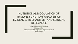 NUTRITIONAL MODULATION OF
IMMUNE FUNCTION: ANALYSIS OF
EVIDENCE, MECHANISMS, AND CLINICAL
RELEVANCE
Dr. Pramesh Prasad Shrestha
Medical Officer
Department of GI Surgery and Digestive Diseases
Nepal Mediciti
 