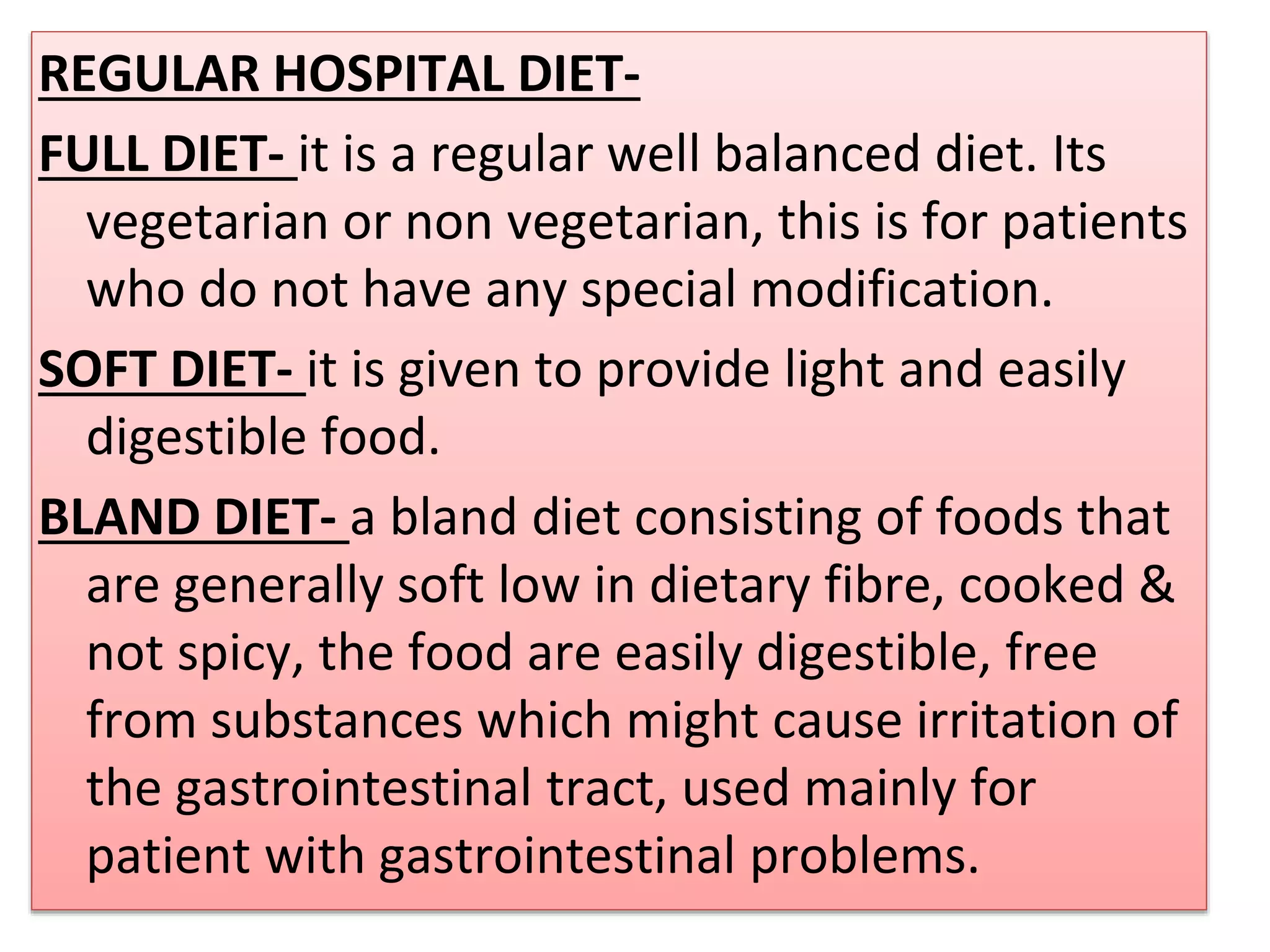 REGULAR HOSPITAL DIET-
FULL DIET- it is a regular well balanced diet. Its
vegetarian or non vegetarian, this is for patients
who do not have any special modification.
SOFT DIET- it is given to provide light and easily
digestible food.
BLAND DIET- a bland diet consisting of foods that
are generally soft low in dietary fibre, cooked &
not spicy, the food are easily digestible, free
from substances which might cause irritation of
the gastrointestinal tract, used mainly for
patient with gastrointestinal problems.
 