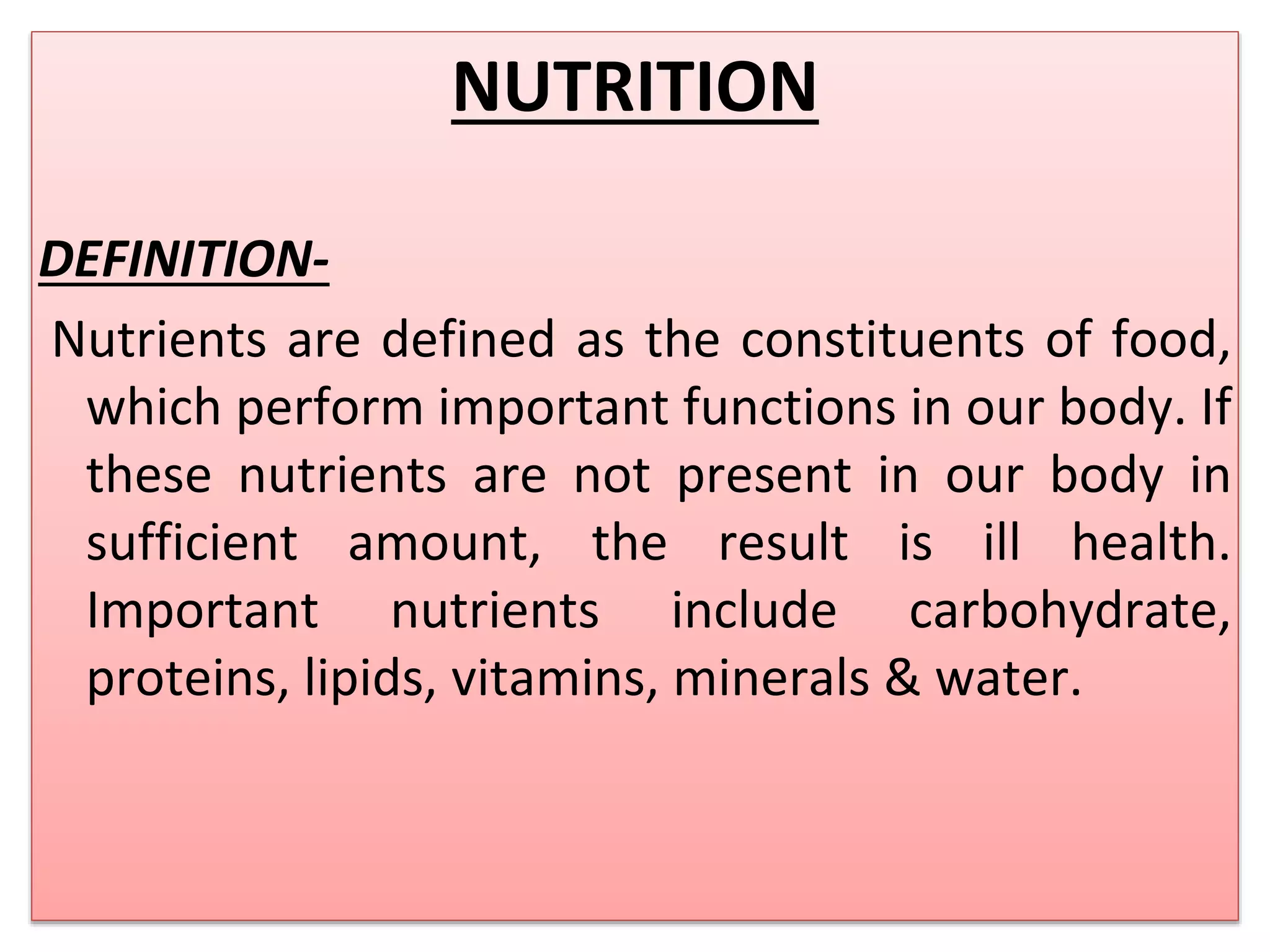 NUTRITION
DEFINITION-
Nutrients are defined as the constituents of food,
which perform important functions in our body. If
these nutrients are not present in our body in
sufficient amount, the result is ill health.
Important nutrients include carbohydrate,
proteins, lipids, vitamins, minerals & water.
 