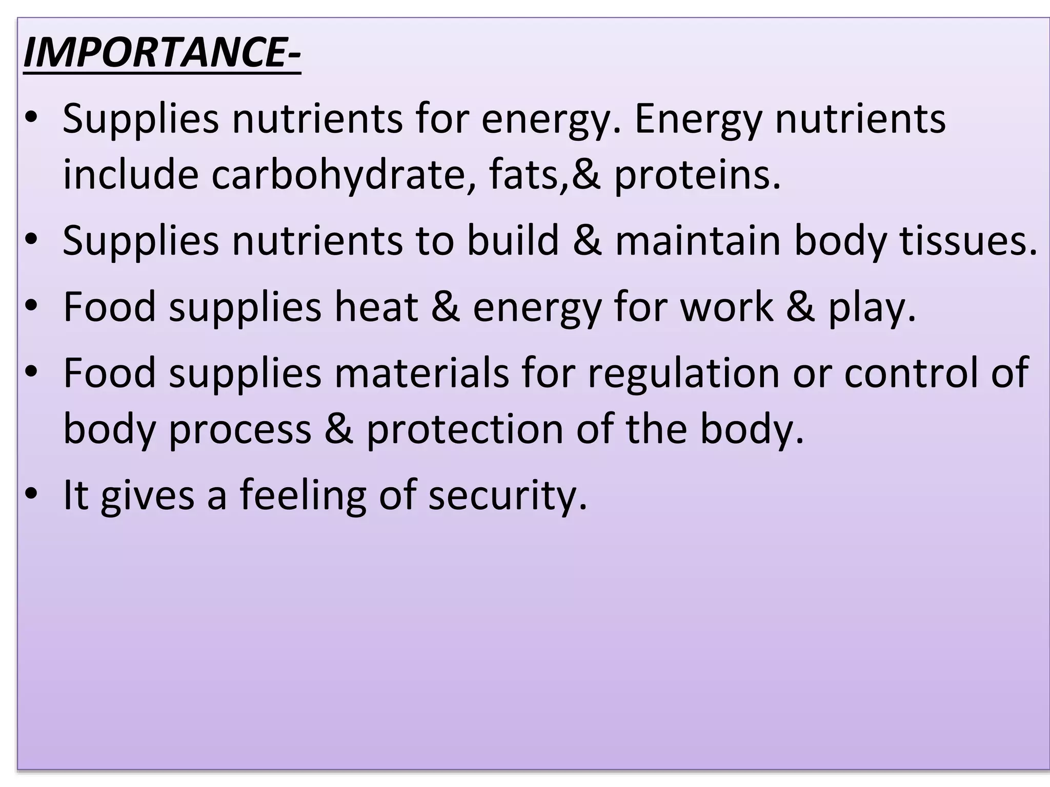 IMPORTANCE-
• Supplies nutrients for energy. Energy nutrients
include carbohydrate, fats,& proteins.
• Supplies nutrients to build & maintain body tissues.
• Food supplies heat & energy for work & play.
• Food supplies materials for regulation or control of
body process & protection of the body.
• It gives a feeling of security.
 