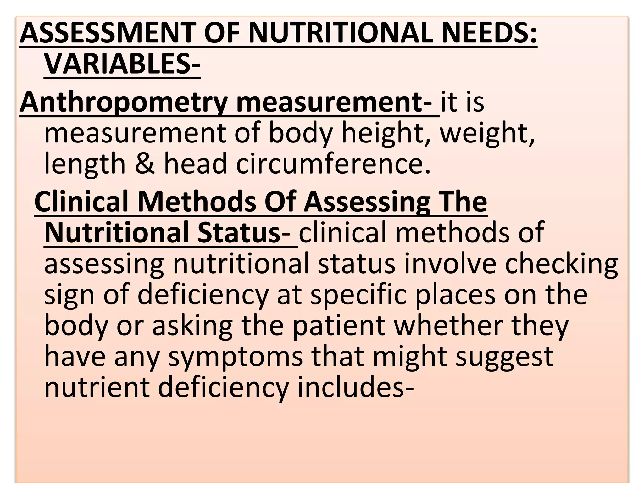 ASSESSMENT OF NUTRITIONAL NEEDS:
VARIABLES-
Anthropometry measurement- it is
measurement of body height, weight,
length & head circumference.
Clinical Methods Of Assessing The
Nutritional Status- clinical methods of
assessing nutritional status involve checking
sign of deficiency at specific places on the
body or asking the patient whether they
have any symptoms that might suggest
nutrient deficiency includes-
 