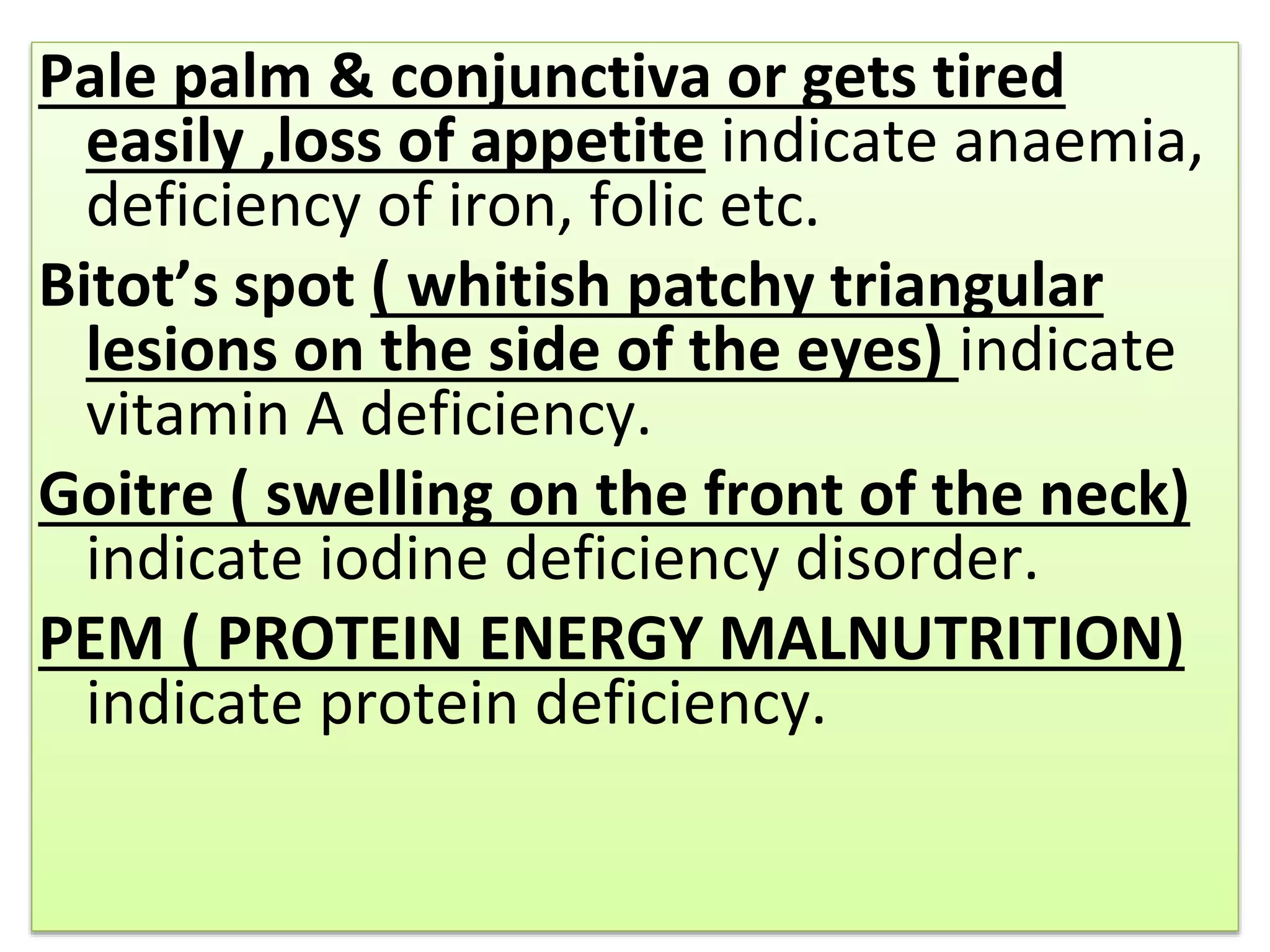 Pale palm & conjunctiva or gets tired
easily ,loss of appetite indicate anaemia,
deficiency of iron, folic etc.
Bitot’s spot ( whitish patchy triangular
lesions on the side of the eyes) indicate
vitamin A deficiency.
Goitre ( swelling on the front of the neck)
indicate iodine deficiency disorder.
PEM ( PROTEIN ENERGY MALNUTRITION)
indicate protein deficiency.
 