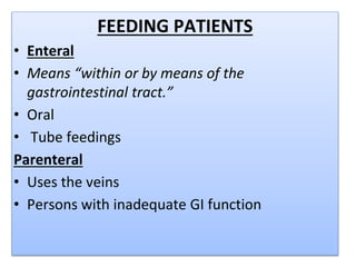 FEEDING PATIENTS
• Enteral
• Means “within or by means of the
gastrointestinal tract.”
• Oral
• Tube feedings
Parenteral
• Uses the veins
• Persons with inadequate GI function
 