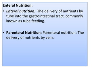 Enteral Nutrition:
• Enteral nutrition: The delivery of nutrients by
tube into the gastrointestinal tract, commonly
known as tube feeding.
• Parenteral Nutrition: Parenteral nutrition: The
delivery of nutrients by vein.
 