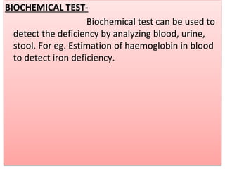 BIOCHEMICAL TEST-
Biochemical test can be used to
detect the deficiency by analyzing blood, urine,
stool. For eg. Estimation of haemoglobin in blood
to detect iron deficiency.
 