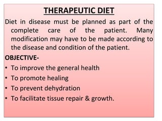 THERAPEUTIC DIET
Diet in disease must be planned as part of the
complete care of the patient. Many
modification may have to be made according to
the disease and condition of the patient.
OBJECTIVE-
• To improve the general health
• To promote healing
• To prevent dehydration
• To facilitate tissue repair & growth.
 