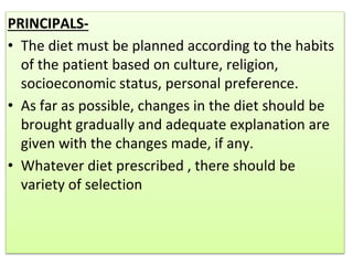 PRINCIPALS-
• The diet must be planned according to the habits
of the patient based on culture, religion,
socioeconomic status, personal preference.
• As far as possible, changes in the diet should be
brought gradually and adequate explanation are
given with the changes made, if any.
• Whatever diet prescribed , there should be
variety of selection
 