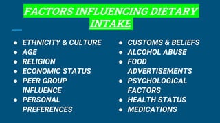 FACTORS INFLUENCING DIETARY
INTAKE
● ETHNICITY & CULTURE
● AGE
● RELIGION
● ECONOMIC STATUS
● PEER GROUP
INFLUENCE
● PERSONAL
PREFERENCES
● CUSTOMS & BELIEFS
● ALCOHOL ABUSE
● FOOD
ADVERTISEMENTS
● PSYCHOLOGICAL
FACTORS
● HEALTH STATUS
● MEDICATIONS
 