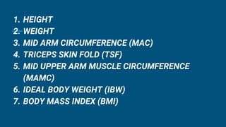 1. HEIGHT
2. WEIGHT
3. MID ARM CIRCUMFERENCE (MAC)
4. TRICEPS SKIN FOLD (TSF)
5. MID UPPER ARM MUSCLE CIRCUMFERENCE
(MAMC)
6. IDEAL BODY WEIGHT (IBW)
7. BODY MASS INDEX (BMI)
 