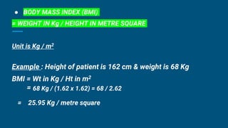 ● BODY MASS INDEX (BMI)
= WEIGHT IN Kg / HEIGHT IN METRE SQUARE
Unit is Kg / m2
Example : Height of patient is 162 cm & weight is 68 Kg
BMI = Wt in Kg / Ht in m2
= 68 Kg / (1.62 x 1.62) = 68 / 2.62
= 25.95 Kg / metre square
 
