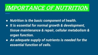 IMPORTANCE OF NUTRITION
● Nutrition is the basic component of health.
● It is essential for normal growth & development,
tissue maintenance & repair, cellular metabolism &
organ function.
● An adequate supply of nutrients is needed for the
essential function of cells.
 