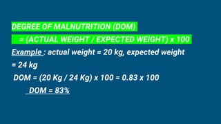 DEGREE OF MALNUTRITION (DOM)
= (ACTUAL WEIGHT / EXPECTED WEIGHT) x 100
Example : actual weight = 20 kg, expected weight
= 24 kg
DOM = (20 Kg / 24 Kg) x 100 = 0.83 x 100
DOM = 83%
 