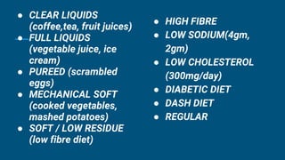 ● CLEAR LIQUIDS
(coffee,tea, fruit juices)
● FULL LIQUIDS
(vegetable juice, ice
cream)
● PUREED (scrambled
eggs)
● MECHANICAL SOFT
(cooked vegetables,
mashed potatoes)
● SOFT / LOW RESIDUE
(low fibre diet)
● HIGH FIBRE
● LOW SODIUM(4gm,
2gm)
● LOW CHOLESTEROL
(300mg/day)
● DIABETIC DIET
● DASH DIET
● REGULAR
 