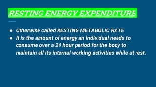 RESTING ENERGY EXPENDITURE
● Otherwise called RESTING METABOLIC RATE
● It is the amount of energy an individual needs to
consume over a 24 hour period for the body to
maintain all its internal working activities while at rest.
 