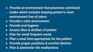 ● Provide an environment that promotes nutritional
intake which includes keeping patient’s room
environment free of odors
● Provide a calm environment
● Provide oral hygiene
● Assess likes & dislikes of patient
● Plan for small frequent meals
● Plan a meal time appropriate for the patient
● Provide proper positions & comfort devices
● Plan & administer the mediactions
 