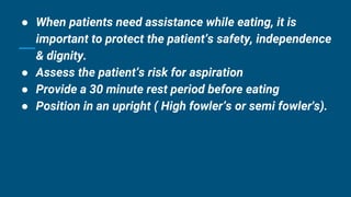 ● When patients need assistance while eating, it is
important to protect the patient’s safety, independence
& dignity.
● Assess the patient’s risk for aspiration
● Provide a 30 minute rest period before eating
● Position in an upright ( High fowler’s or semi fowler's).
 