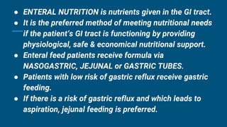 ● ENTERAL NUTRITION is nutrients given in the GI tract.
● It is the preferred method of meeting nutritional needs
if the patient’s GI tract is functioning by providing
physiological, safe & economical nutritional support.
● Enteral feed patients receive formula via
NASOGASTRIC, JEJUNAL or GASTRIC TUBES.
● Patients with low risk of gastric reflux receive gastric
feeding.
● If there is a risk of gastric reflux and which leads to
aspiration, jejunal feeding is preferred.
 