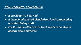 POLYMERIC FORMULA
● It provides 1-2 kcal / ml
● It include milk based blenderized foods prepared by
hospital dietary staff
● For this to be effective, GI tract needs to be able to
absorb whole nutrients.
 