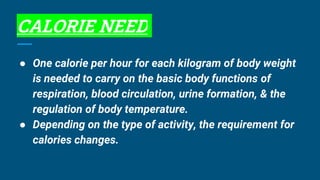 CALORIE NEED
● One calorie per hour for each kilogram of body weight
is needed to carry on the basic body functions of
respiration, blood circulation, urine formation, & the
regulation of body temperature.
● Depending on the type of activity, the requirement for
calories changes.
 