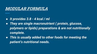 MODULAR FORMULA
● It provides 3.8 - 4 kcal / ml
● They are single macronutrient ( protein, glucose,
polymers or lipids) preparations & are not nutritionally
complete.
● This is usually added to other foods for meeting the
patient’s nutritional needs.
 