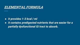 ELEMENTAL FORMULA
● It provides 1-3 kcal / ml
● It contains predigested nutrients that are easier for a
partially dysfunctional GI tract to absorb.
 
