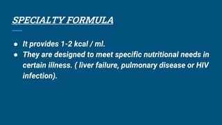 SPECIALTY FORMULA
● It provides 1-2 kcal / ml.
● They are designed to meet specific nutritional needs in
certain illness. ( liver failure, pulmonary disease or HIV
infection).
 