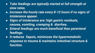 ● Tube feedings are typically started at full strength at
slow rates.
● Increase the hourly rate every 8-12 hours if no signs of
intolerance appear.
● Signs of intolerance are: high gastric residuals,
nausea, vomiting, cramping & diarrhea.
● Enteral feedings are much beneficial than parenteral
feedings.
● It reduces Sepsis, minimizes the hypermetabolic
response to trauma & maintains intestinal structure &
function.
 